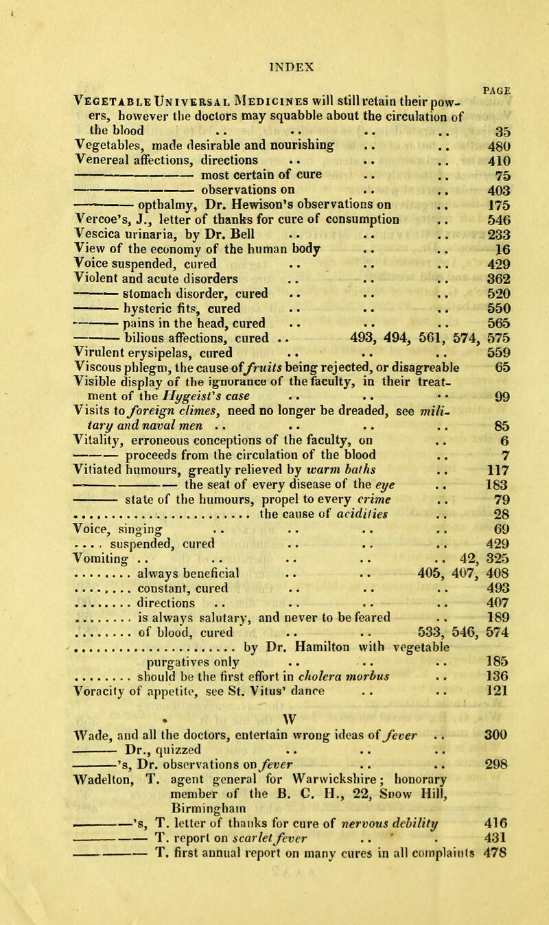 PAGE Vegetable Universal Medicines will still retain their pow- ers, however the doctors may squabble about the circulation of the blood .. .. .. .. 35 Vegetables, made desirable and nourishing .. .. 480 Venereal affections, directions .. .. .. 410 most certain of cure .. .. 75 observations on .. .. 403 opthalmy, Dr. Hewison's observations on .. 175 Vercoe's, J., letter of thanks for cure of consumption .. 546 Vescica urinaria, by Dr. Bell .. .. .. 233 View of the economy of the human body .. .. 16 Voice suspended, cured .. .. .. 429 Violent and acute disorders .. .. .. 362 stomach disorder, cured .. .. .. 520 1 — hysteric fits, cured .. .. .. 550 pains in the head, cured .. .. .. 565 — bilious affections, cured .. 493, 494, 561, 574, 575 Virulent erysipelas, cured .. .. .. 559 Viscous phlegm, the cause offruits being rejected, or disagreable 65 Visible display of the ignorance of the faculty, in their treat- ment of the Hygeist's case .. .. • • 99 Visits to foreign climes, need no longer be dreaded, see mili- tary and naval men .. .. .. .. 85 Vitality, erroneous conceptions of the faculty, on .. 6 proceeds from the circulation of the blood .. 7 Vitiated humours, greatly relieved by warm baths .. 117 the seat of every disease of the eye .. 183 state of the humours, propel to every crime .. 79 the cause of acidities .. 28 Voice, singing .. .. .. .. 69 .... suspended, cured .. .. .. 429 Vomiting .. .. .. .. . . 42, 325 always beneficial .. .. 405, 407, 408 ........ constant, cured .. .. .. 493 directions .. . . .. .. 407 is always salutary, and never to be feared .. 189 of blood, cured ' .. .. 533, 546, 574 by Dr. Hamilton with vegetable purgatives only .. .. .. 185 should be the first effort in cholera morbus .. 136 Voracity of appetite, see St. Vitus' dance . . .. 121 W Wade, and all the doctors, entertain wrong ideas of fever .. 300 — Dr., quizzed 's, Dr. observations on fever .. .. 298 Wadelton, T. agent general for Warwickshire; honorary member of the B. C. H., 22, Snow Hill, Birmingham 's, T. letter of thanks for cure of nervous debility 416 T. report on scarlet fever .. ' . 431 T. first annual report on many cures in all complaints 478