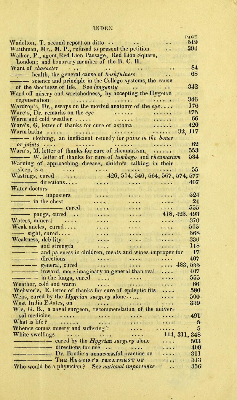 PAGE Wadelton, T. second report on ditto .. .. .. 519 Waithman, Mr., M. P., refused to present the petition .. 394 Walker, P., agent,Red Lion Passage, Red Lion Square, London; and honorary member of the B. C. H. Want of character - .. .. .. .. 84 —I health, the general cause of bashfulness .. 68 science and principle in the College systems, the cause of the shortness of life. See longevity .. .. 342 Ward off misery and wretchedness, by accepting the Hygeian regeneration 346 Wardrop's, Dr., essays on the morbid anatomy of the eye.... 176 Ware's, Dr. remarks on the eye 175 Warm and cold weather 66 Ware's, G. letter of thanks for cure of asthma 420 Warm baths 32,117 clothing, an inefficient remedy for pains in the bones or joints .... 62 Warn's, M. letter of thanks for cure of rheumatism,. 553 W. letter of thanks for cure of lumbago and rheumatism 534 Warning of approaching disease, children talking in their sleep, is a .... .... .... .... 55 Wastings, cured .... 426, 514, 546, 564, 567, 574, 577 directions.... .... .... .... 407 Water doctors imposters .... .... .... 524 in the chest .... .... .... 24 ■ cured .... .... .... 555 pangs, cured .. 418,423,493 Waters, mineral .... .... .... .... 370 Weak ancles, cured.... .... .... 505 ■ sight, cured.... .... .... .... 568 Weakness, debility .... ... .... 330 and strength .... .... .... 118 and paleness in children, meats and wines improper for 17 directions .... .... .... 407 general, cured .... .... .... 48-3, 555 inward, more imaginary in general than real .... 407 in the lungs, cured .... .... .... 555 Weather, cold and warm .... .... .... 66 Webster's, E. letter of thanks for cure of epileptic fits .... 580 Wens, cured by the Hygeian surgery alone .... 500 West India Estates, on 339 W's, G. B., a naval surgeon, recommendation of the univer- sal medicine .... .... .... 491 What is life ? 5 Whence comes misery and suffering ? .... 5 White swellings 114,311,348 cured by the Hygeian surgery alone .... 503 directions for use .. .... .... 409 Dr. Brodi \'s unsuccessful practice on .... 311 The Hygeist's treatment of .... 313 Who would be a physician ? See national importance .. 356