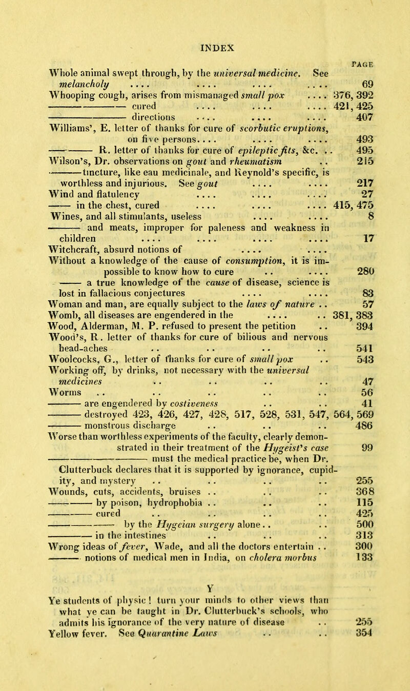 TAGK Whole animal swept through, by the universal medicine. See melancholy .... .... .... .... 69 Whooping cough, arises from mismanaged small pox .... 376, 392 cured .... 421,425 directions .... .... .... 407 Williams', E. letter of thanks for cure of scorbutic eruptions, on five persons.... .... .... 493 — R. letter of thanks for cure of epileptic Jits, Sac. .. 495 Wilson's, Dr. observations on gout and rheumatism .. 215 • tincture, like eau medicinale, and Reynold's specific, is worthless and injurious. See gout .... .... 217 Wind and flatulency .... .... .... 27 in the chest, cured .... .... .... 415, 475 Wines, and all stimulants, useless .... .... 8 and meats, improper for paleness and weakness in children .... .... .... .... 17 Witchcraft, absurd notions of .... .... Without a knowledge of the cause of consumption, it is im- possible to know how to cure .. .... 280 a true knowledge of the cause of disease, science is lost in fallacious conjectures .... .... 83 Woman and man, are equally subject to the laws of nature .. 57 Womb, all diseases are engendered in the .... .. 381, 383 Wood, Alderman, M. P. refused to present the petition .. 394 Wood's, R. letter of thanks for cure of bilious and nervous head-aches .. .. .. .. 541 Woolcocks, G., letter of t'hanks for cure of smallpox .. 543 Working off, by drinks, not necessary with the universal medicines .. . . .. .. 47 Worms .. . . .. .. .. 56 are engendered by cosliveness .. . . 41 destroyed 423, 426, 427, 428, 517, 528, 531, 547, 564,569 monstrous discharge .. .. .. 486 Worse than worthless experiments of the faculty, clearly demon- strated in their treatment of the Hugeisfs case 99 must the medical practice be, when Dr. Clutterbuck declares that it is supported by ignorance, cupid- ity, and mystery .. . . .. .. 255 Wounds, cuts, accidents, bruises .. .. .. 368 by poison, hydrophobia .. .. .. 115 cured .. .. .. .. 425 by the Hygeian surgery alone.. .. 500 in the intestines .. .. .. 313 Wrong ideas of fever, Wade, and all the doctors entertain . . 300 notions of medical men in India, on cholera morbus 133 Ye students of physic ! turn your minds to other views than what ye can be taught in Dr. Clutterbuck's schools, who admits his ignorance of the very nature of disease .. 255 Yellow fever. See Quarantine Laws .. . . 354