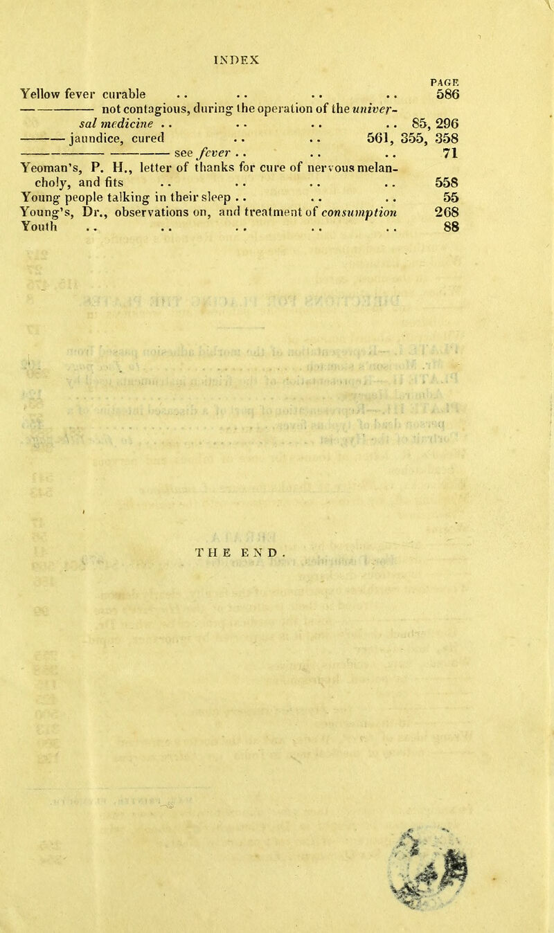 PAGE Yellow fever curable .. •. .. .. 586 not contagious, during the operation of the univer- sal medicine .. . - .. . • 85, 296 jaundice, cured .. .. 561, 355, 358 see fever .. .. .. 71 Yeoman's, P. H., letter of thanks for cure of nervous melan- choly, and fits .. .. .. .. 558 Young people talking in their sleep .. .. .. 55 Young's, Dr., observations on, and treatment of consumption 268 Youth .. .. .. .. .. 88 THE END.