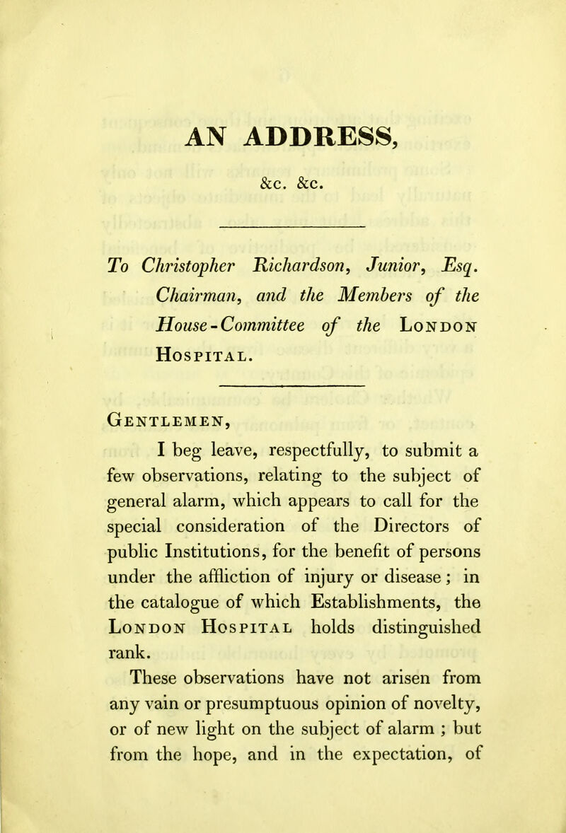 &c. &c. To Christopher 'Richardson, Junior, Esq. Chairman, and the Members of the House-Committee of the London Hospital. Gentlemen, I beg leave, respectfully, to submit a few observations, relating to the subject of general alarm, which appears to call for the special consideration of the Directors of public Institutions, for the benefit of persons under the affliction of injury or disease ; in the catalogue of which Establishments, the London Hospital holds distinguished rank. These observations have not arisen from any vain or presumptuous opinion of novelty, or of new light on the subject of alarm ; but from the hope, and in the expectation, of