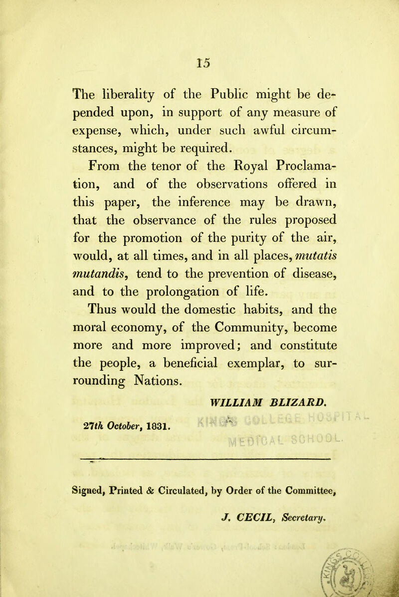 The liberality of the Public might be de- pended upon, in support of any measure of expense, which, under such awful circum- stances, might be required. From the tenor of the Royal Proclama- tion, and of the observations offered in this paper, the inference may be drawn, that the observance of the rules proposed for the promotion of the purity of the air, would, at all times, and in all places, mutatis mutandis, tend to the prevention of disease, and to the prolongation of life. Thus would the domestic habits, and the moral economy, of the Community, become more and more improved; and constitute the people, a beneficial exemplar, to sur- rounding Nations. WILLIAM BLIZARD. 21th October, 1831. Signed, Printed & Circulated, by Order of the Committee, J. CECIL, Secretary.