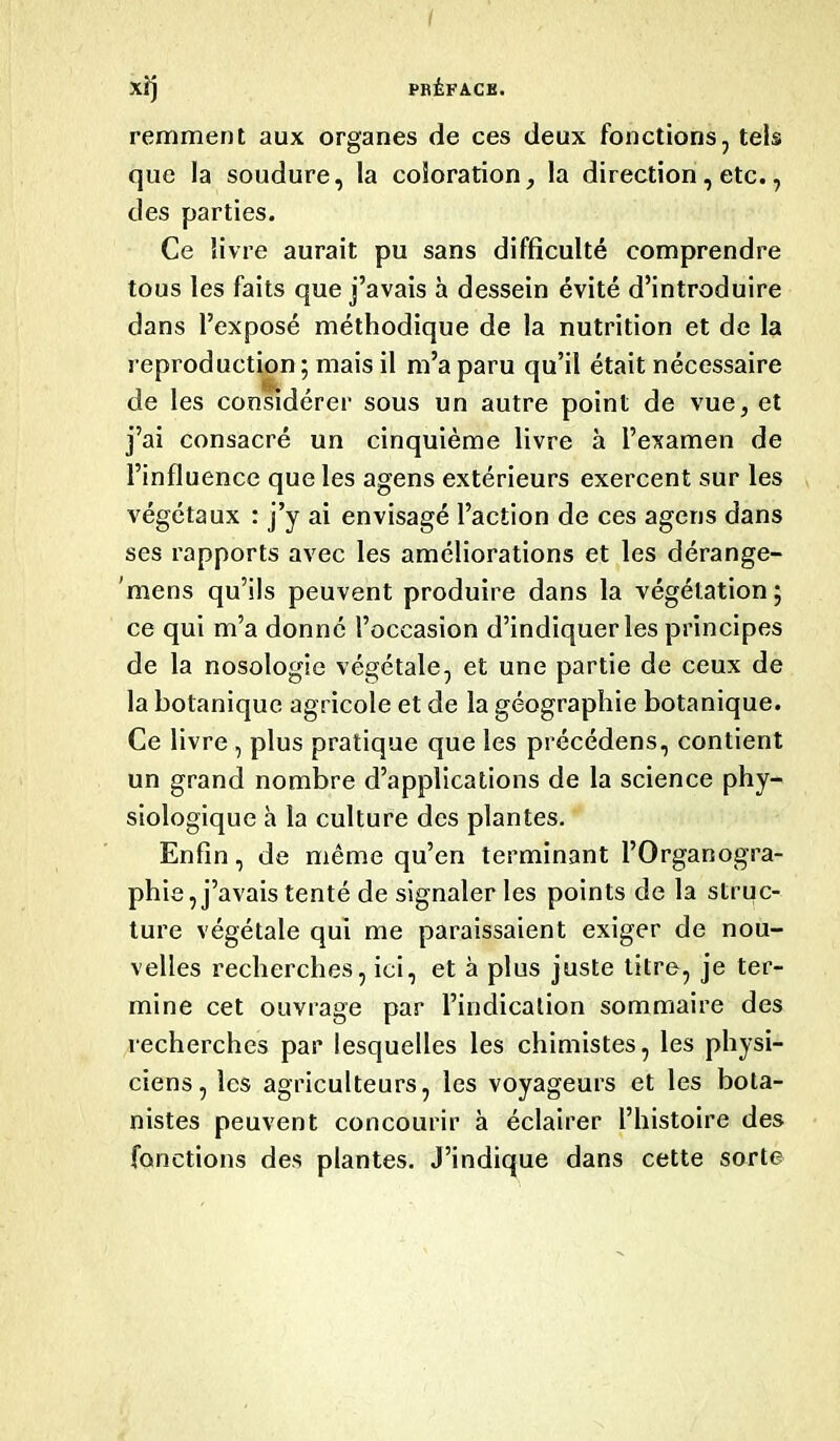 xfj PRÉFACE. remment aux organes de ces deux fonctions, tels que la soudure, la coloration, la direction, etc., des parties. Ce livre aurait pu sans difficulté comprendre tous les faits que j’avais à dessein évité d’introduire dans l’exposé méthodique de la nutrition et de la reproduction ; mais il m’a paru qu’il était nécessaire de les considérer sous un autre point de vue, et j’ai consacré un cinquième livre à l’examen de l’influence que les agens extérieurs exercent sur les végétaux : j’y ai envisagé l’action de ces agens dans ses rapports avec les améliorations et les dérange- mens qu’ils peuvent produire dans la végétation; ce qui m’a donné l’occasion d’indiquer les principes de la nosologie végétale, et une partie de ceux de la botanique agricole et de la géographie botanique. Ce livre, plus pratique que les précédens, contient un grand nombre d’applications de la science phy- siologique h la culture des plantes. Enfin, de même qu’en terminant l’Organogra- phie, j’avais tenté de signaler les points de la struc- ture végétale qui me paraissaient exiger de nou- velles recherches, ici, et à plus juste titre, je ter- mine cet ouvrage par l’indication sommaire des recherches par lesquelles les chimistes, les physi- ciens, les agriculteurs, les voyageurs et les bota- nistes peuvent concourir à éclairer l’histoire des fonctions des plantes. J’indique dans cette sorte