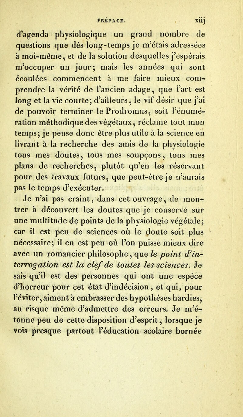 d’agenda physiologique un grand nombre de questions que dès long-temps je m’clais adressées à moi-même, et de la solution desquelles j’espérais m’occuper un jour; mais les années qui sont écoulées commencent à me faire mieux com- prendre la vérité de l’ancien adage, que Fart est long et la vie courte; d’aiileurs, le vif désir que j’ai de pouvoir terminer le Prodromus, soit l’énumé- ration méthodique des végétaux, réclame tout mon temps; je pense donc être plus utile à la science en livrant à la recherche des amis de la physiologie tous mes doutes, tous mes soupçons, tous mes plans de recherches, plutôt qu’en les réservant pour des travaux futurs, que peut-être je n’aurais pas le temps d’exécuter. Je n’ai pas craint, dans cet ouvrage, de mon- trer à découvert les doutes que je conserve sur une multitude de points de la physiologie végétale; car il est peu de sciences où le doute soit plus nécessaire; il en est peu où l’on puisse mieux dire avec un romancier philosophe, que le point d’in- terrogation est la clef de toutes les sciences. Je sais qu’il est des personnes qui ont une espèce d’horreur pour cet état d’indécision, et qui, pour l’éviter, aiment à embrasser des hypothèses hardies, au risque même d’admettre des erreurs. Je m’é- tonne peu de cette disposition d’esprit, lorsque je vois presque partout l’éducation scolaire bornée