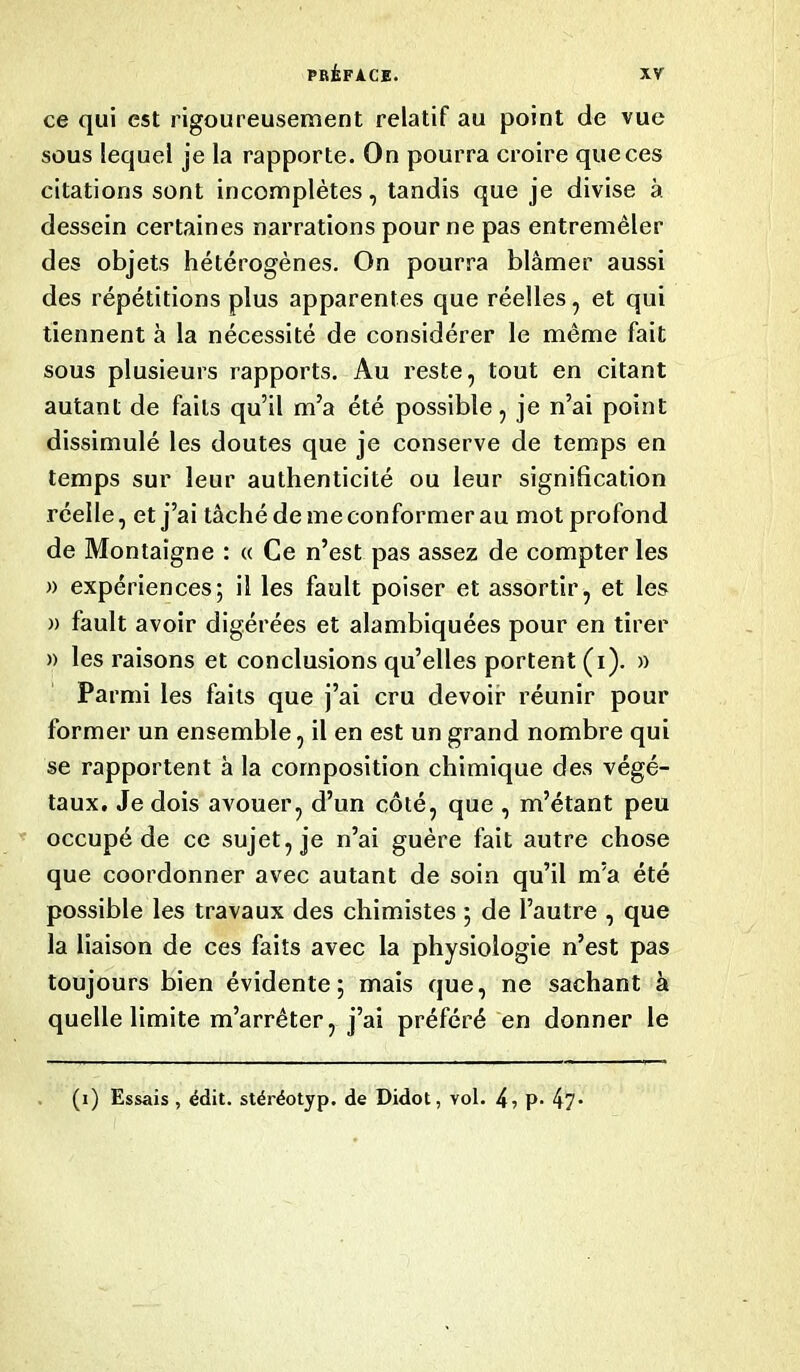 ce qui est rigoureusement relatif au point de vue sous lequel je la rapporte. On pourra croire que ces citations sont incomplètes, tandis que je divise à dessein certaines narrations pour ne pas entremêler des objets hétérogènes. On pourra blâmer aussi des répétitions plus apparentes que réelles, et qui tiennent à la nécessité de considérer le même fait sous plusieurs rapports. Au reste, tout en citant autant de faits qu’il m’a été possible, je n’ai point dissimulé les doutes que je conserve de temps en temps sur leur authenticité ou leur signification réelle, et j’ai tâché de me conformer au mot profond de Montaigne : « Ce n’est pas assez de compter les » expériences; il les fault poiser et assortir, et les » fault avoir digérées et alambiquées pour en tirer » les raisons et conclusions qu’elles portent (i). » Parmi les faits que j’ai cru devoir réunir pour former un ensemble, il en est un grand nombre qui se rapportent à la composition chimique des végé- taux. Je dois avouer, d’un côté, que , m’étant peu occupé de ce sujet, je n’ai guère fait autre chose que coordonner avec autant de soin qu’il m’a été possible les travaux des chimistes ; de l’autre , que la liaison de ces faits avec la physiologie n’est pas toujours bien évidente; mais que, ne sachant à quelle limite m’arrêter, j’ai préféré en donner le (i) Essais , édit, stéréotyp. de Didot, vol. 4? P- 47*