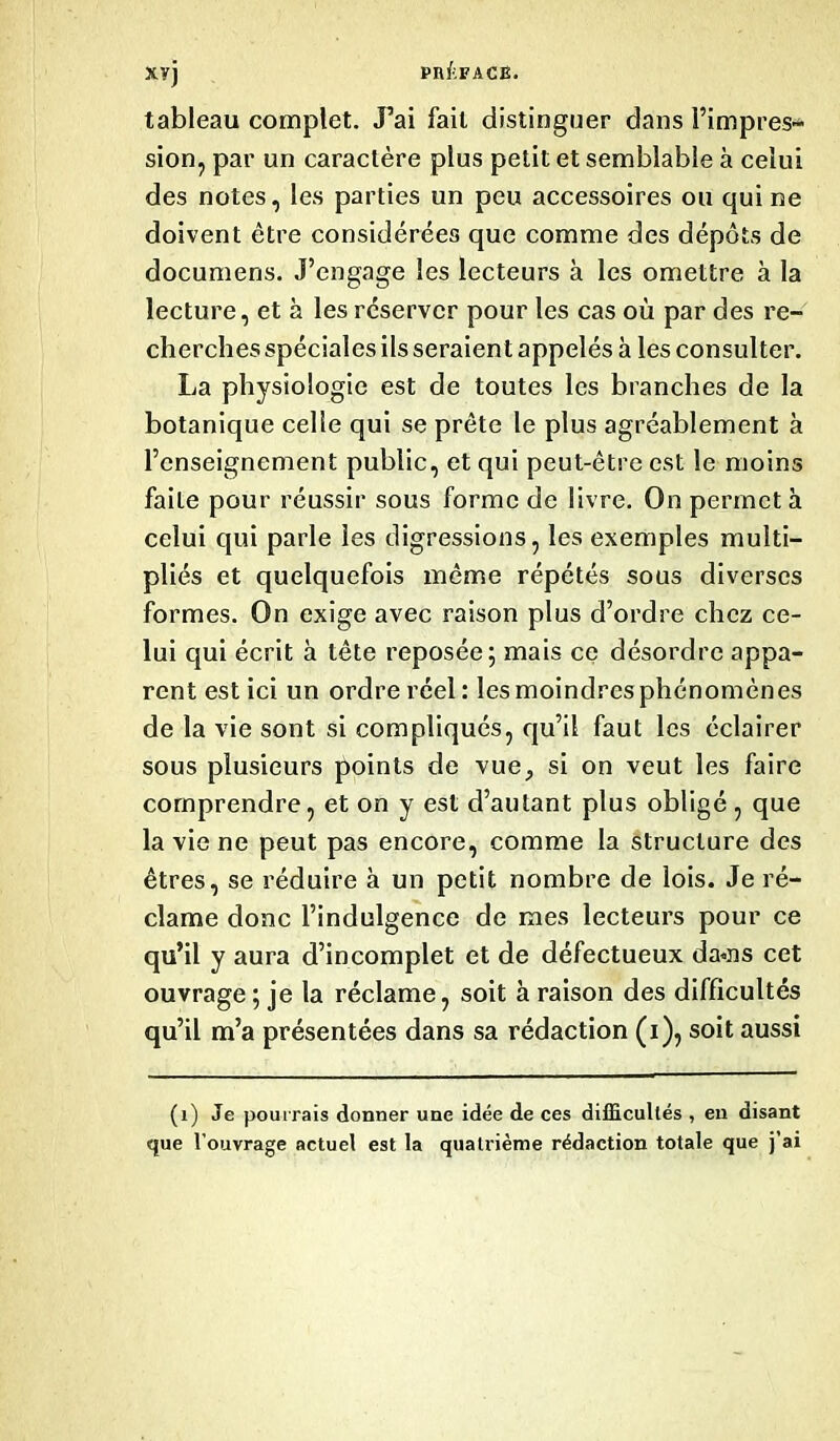 tableau complet. J’ai fait distinguer dans l’impres- sion, par un caractère plus petit et semblable à celui des notes, les parties un peu accessoires ou qui ne doivent être considérées que comme des dépôts de documens. J’engage les lecteurs à les omettre à la lecture, et à les réserver pour les cas où par des re- cherches spéciales ils seraient appelés à les consulter. La physiologie est de toutes les branches de la botanique celle qui se prête le plus agréablement à l’enseignement public, et qui peut-être est le moins faite pour réussir sous forme de livre. On permet à celui qui parle les digressions, les exemples multi- pliés et quelquefois même répétés sous diverses formes. On exige avec raison plus d’ordre chez ce- lui qui écrit à tête reposée; mais ce désordre appa- rent est ici un ordre réel : les moindres phénomènes de la vie sont si compliqués, qu’il faut les éclairer sous plusieurs points de vue, si on veut les faire comprendre, et on y est d’autant plus obligé , que la vie ne peut pas encore, comme la structure des êtres, se réduire à un petit nombre de lois. Je ré- clame donc l’indulgence de mes lecteurs pour ce qu’il y aura d’incomplet et de défectueux da«ns cet ouvrage; je la réclame, soit à raison des difficultés qu’il m’a présentées dans sa rédaction (i), soit aussi (1) Je pourrais donner une idée de ces difficultés , en disant que l’ouvrage actuel est la quatrième rédaction totale que j’ai