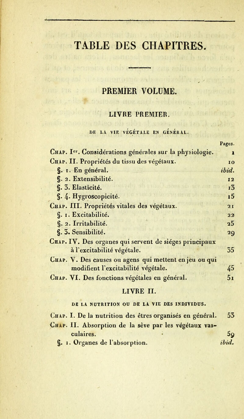 TABLE DES CHAPITRES PREMIER VOLUME. LIVRE PREMIER. DE LA VIE VÉGÉTALE EN GENERAL. Pages. Chap. Ier. Considérations générales sur la physiologie. 1 Chap. II. Propriétés du tissu des végétaux. 10 §. i. En général. ibid. §. 2. Extensibilité. 12 §. 3. Elasticité. i3 §. 4* Hygroscopicité. i5 Chap. III. Propriétés vitales des végétaux. 21 §. 1. Excitabilité. 22 §. 2. Irritabilité. 25 §. 3. Sensibilité. 29 Chap. IV. Des organes qui servent de sièges principaux à l’excitabilité végétale. 55 Chap. V. Des causes ou agens qui mettent enjeu ou qui modifient l’excitabilité végétale. 45 Chap. VI. Des fonctions végétales en général. 5i LIVRE II. DE LA NUTRITION OU DE LA VIE DES INDIVIDUS. Chap. I. De la nutrition des êtres organisés en général. 53 Chap. II. Absorption de la sève par les végétaux vas- culaires. 5y §. 1. Organes de l’absorption. ibid.