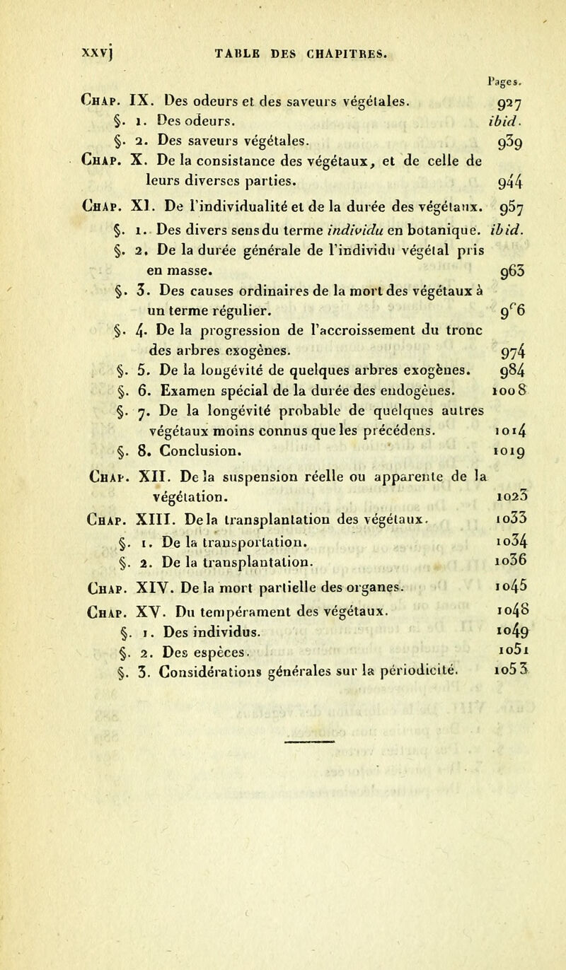 Pages. Chap. IX. Des odeurs et des saveurs végétales. 927 §. 1. Des odeurs. ibid ■ §. 2. Des saveurs végétales. 939 Chap. X. De la consistance des végétaux, et de celle de leurs diverses parties. g44 Chap. XI. De l’individualité et de la durée des végétaux. 957 §. x. Des divers sens du terme individu en botanique, ibid. §. 2, De la durée générale de l’individu végétal pris en masse. g65 §. 3. Des causes ordinaires de la mort des végétaux à un terme régulier. gr6 §. 4. De la progression de l’accroissement du tronc des arbres exogènes. 974 §. 5. De la longévité de quelques arbres exogènes. 984 §. 6. Examen spécial de la durée des endogèues. 1008 §. 7. De la longévité probable de quelques autres végétaux moins connus que les pi écédens. 1 o i4 §. 8. Conclusion. 1019 Chap. XII. Delà suspension réelle ou apparente de la végétation. 1023 Chap. XIII. Delà transplantation des végétaux. io33 §. 1. De la transportation. io34 §. 2. De la transplantation. io36 Chap. XIV. De la mort partielle des organes. io45 Chap. XV. Du tempérament des végétaux. io48 §. 1. Des individus. io49 §. 2. Des espèces. i°5x §. 3. Considérations générales sur la périodicité. xo53