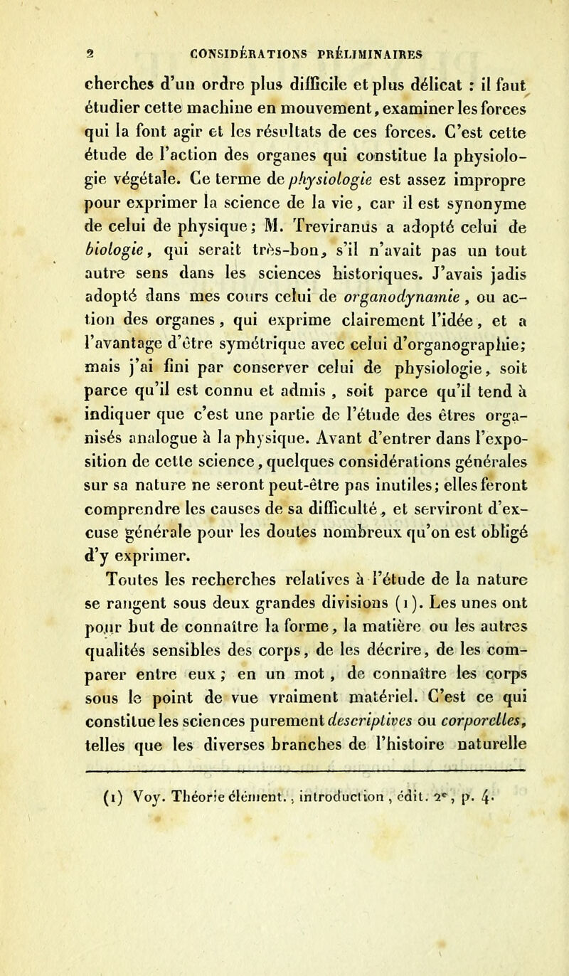 cherches d’un ordre plus difficile et plus délicat : il faut étudier cette machine en mouvement, examiner les forces qui la font agir et les résultats de ces forces. C’est cette étude de l’action des organes qui constitue la physiolo- gie végétale. Ce terme de physiologie est assez impropre pour exprimer la science de la vie, car il est synonyme de celui de physique; M. Treviranus a adopté celui de biologie, qui serait très-bon, s’il n’avait pas un tout autre sens dans les sciences historiques. J’avais jadis adopté dans mes cours celui de organodynavnie, ou ac- tion des organes, qui exprime clairement l’idée, et a l’avantage d’être symétrique avec celui d’organographie; mais j’ai fini par conserver celui de physiologie, soit parce qu’il est connu et admis , soit parce qu’il tend h indiquer que c’est une partie de l’étude des êtres orga- nisés analogue à la physique. Avant d’entrer dans l’expo- sition de cette science, quelques considérations générales sur sa nature ne seront peut-être pas inutiles; elles feront comprendre les causes de sa difficulté, et serviront d’ex- cuse générale pour les doutes nombreux qu’on est obligé d’y exprimer. Toutes les recherches relatives à l’étude de la nature se rangent sous deux grandes divisions (i). Les unes ont pour but de connaître la forme, la matière ou les autres qualités sensibles des corps, de les décrire, de les com- parer entre eux ; en un mot, de connaître les corps sous le point de vue vraiment matériel. C’est ce qui constitue les sciences purement descriptives ou corporelles, telles que les diverses branches de l’histoire naturelle (i) Voy. Théorie clément., introduclion , édit. 2e, p. 41