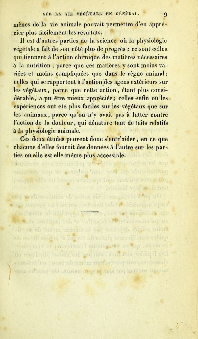 mènes de la vie animale pouvait permettre d’en appré- cier plus facilement les résultats. Il est d’autres parties de la science où la physiologie végétale a fait de son côté plus de progrès : ce sont celles qui tiennent à l’action chimique des matières nécessaires à la nutrition , parce que ces matières y sont moins va- riées et moins compliquées que dans le règne animal; celles qui se rapportent à l’action des agens extérieurs sur les végétaux, parce que cette action, étant plus consi- dérable, a pu être mieux appréciée; celles enfin où les expériences ont été plus faciles sur les végétaux que sur les animaux, parce qu’on n’y avait pas à lutter contre l’action de la douleur, qui dénature tant de faits relatifs à la physiologie animale. Ces deux études peuvent donc s’entr’aider, en ce que chacune d’elles fournit des données à l’autre sur les par- ties où elle est elle-même plus accessible. 1