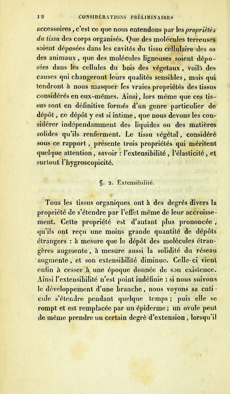 accessoires, c’est ce que nous entendons par les propriétés du tissu des corps organisés. Que des molécules terreuses soient déposées dans les cavités du tissu cellulaire des os des animaux, que des molécules ligneuses soient dépo- sées dans les cellules du bois des végétaux, voilà des causes qui changeront leurs qualités sensibles, mais qui tendront à nous masquer Tes vraies propriétés des tissus considérés en eux-mêmes. Ainsi, lors même que ces tis- sus sont en définitive formés d’un genre particulier de dépôt, ce dépôt y est si intime, que nous devons les con- sidérer indépendamment des liquides ou des matières solides qu’ils renferment. Le tissu végétal, considéré sous ce rapport, présente trois propriétés qui méritent quelque attention , savoir : l’extensibilité , l’élasticité, et surtout l’hygroscopicité. §. 2. Exlensibililé. Tous les tissus organiques ont à des degrés divers la propriété de s’étendre par l’elfet même de leur accroisse- ment. Cette propriété est d’autant plus prononcée , qu’ils ont reçu une moins grande quantité de dépôts étrangers : à mesure que le dépôt des molécules étran- gères augmente, à mesure aussi la solidité du réseau augmente, et son extensibilité diminue. Celle-ci vient enfin à cesser à une époque donnée de son existence. Ainsi l’extensibilité n’est point indéfinie : si nous suivons le développement d’une branche, nous voyons sa cuti- cule s’étendre pendant quelque temps ; puis elle se rompt et est remplacée par un épiderme; un ovule peut de même prendre un certain degré d’extension , lorsqu’il