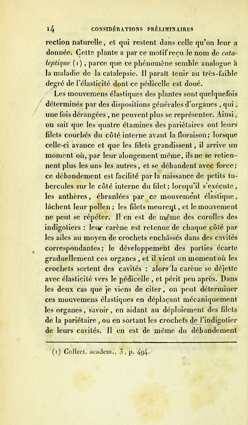 rection naturelle, et qui restent dans celle qu’on leur a donnée. Cette plante a par ce motif reçu le nom de cata- leptique ( i ), parce que ce phénomène semble analogue à la maladie de la catalepsie. 11 paraît tenir au très-faible degré de l’élasticité dont ce pédicelle est doué. Les mouvemens élastiques des plantes sont quelquefois déterminés par des dispositions générales d’organes , qui, une fois dérangées , ne peuvent plus se représenter. Ainsi, on sait que les quatre étamines des pariétaires ont leurs fdets courbés du côté interne avant la floraison; lorsque celle-ci avance et que les filets grandissent, il arrive un moment où, par leur alongement même, ils ne se retien- nent plus les uns les autres, et se débandent avec force; ce débandement est facilité par la naissance de petits tu- bercules sur le côté interne du fdet; lorsqu’il s’exécute , les anthères, ébranlées par ce mouvement élastique, lâchent leur pollen ; les fdets meureql, et le mouvement ne peut se répéter. Il en est de nuême des corolles des indigotiers : leu#- carène est retenue de chaque côté par les ailes au moyen de crochets enchâssés dans des cavités correspondantes; le développement des parties écarte graduellement ces organes , et il vient un moment où les crochets sortent des cavités : alor^la carène se déjette avec élasticité vers le pédicelle , et périt peu après. Dans les deux cas que je viens de citer, on peut déterminer ces mouvemens élastiques en déplaçant mécaniquement les organes, savoir, en aidant au déploiement des fdets de la pariétaire, ou en sortant les crochets de l’indigotier de leurs cavités. Il en est de même du débandement (i) Collect. academ., 3, p. /tg4.