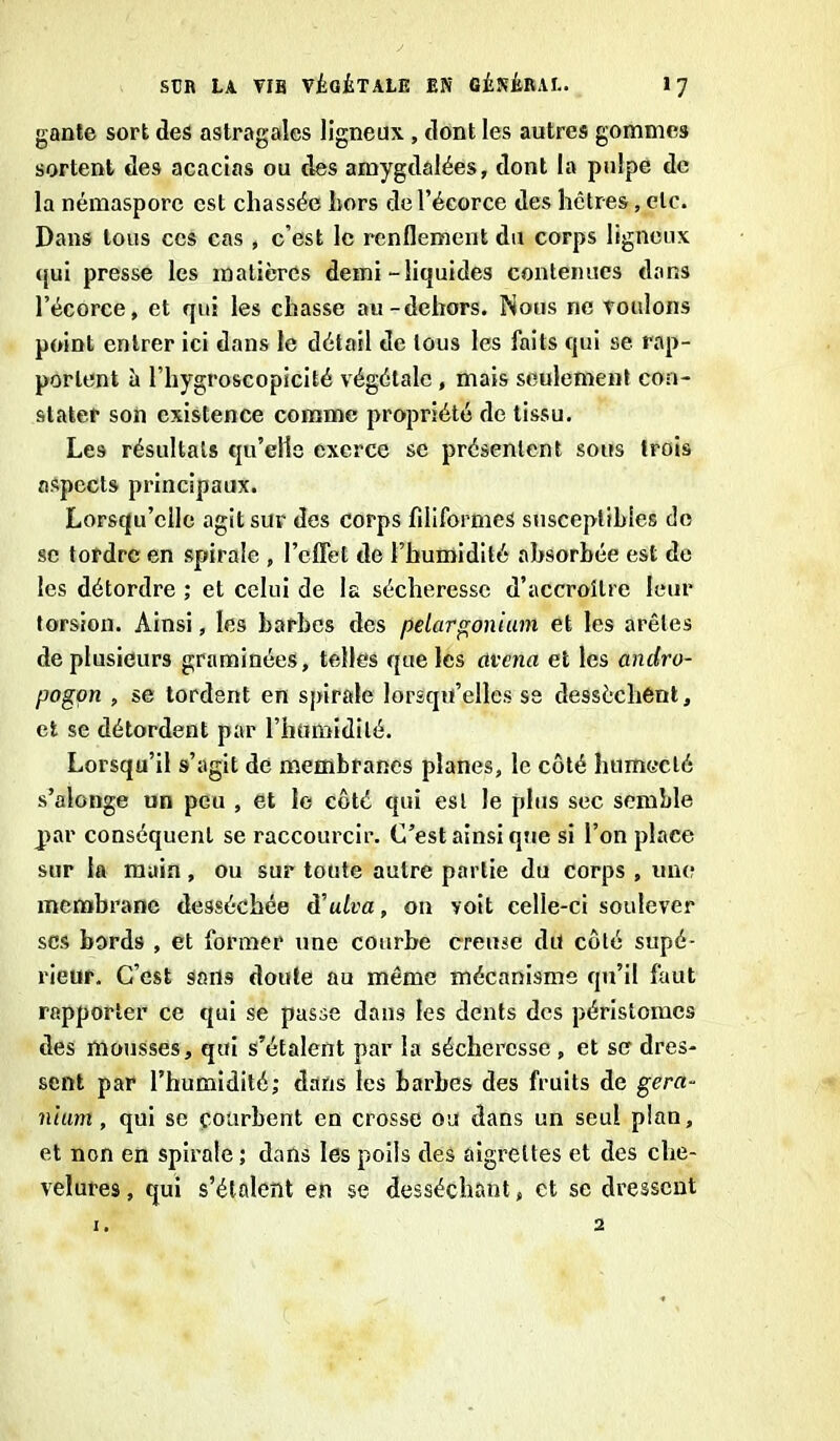 gante sort des astragales ligneux, dont les autres gommes sortent des acacias ou des amygdalées, dont la pulpe de la némaspore est chassée hors de l’écorce des hêtres, etc. Dans tous ces cas , c’est le renflement du corps ligneux <jui presse les matières demi-liquides contenues dans l’écorce, et qui les chasse au-dehors. Nous ne voulons point entrer ici dans le détail de tous les faits qui se rap- portent à l’hygroscopicité végétale , mais seulement con- stater son existence comme propriété de tissu. Les résultats qu’elle exerce se présentent sous trois aspects principaux. Lorsqu’elle agit sur des corps filiformes susceptibles de se tordre en spirale , l’effet de l’humidité absorbée est de les détordre ; et celui de la sécheresse d’accroître leur torsion. Ainsi, les harbes des pélargonium et les arêtes de plusieurs graminées, telles que les avena et les andro- pogon , se tordent en spirale lorsqu’elles se dessèchent, et se détordent par l’humidité. Lorsqu’il s’agit de membranes planes, le côté humecté s’alonge un peu , et le côté qui est le plus sec semble par conséquent se raccourcir. C’est ainsi que si l’on place sur la main, ou sur toute autre partie du corps , une membrane desséchée à'ulva, on voit celle-ci soulever ses bords , et former une courbe creuse du côté supé- rieur. C’est sans doute au même mécanisme qu’il faut rapporter ce qui se passe dans les dents des péristomes des mousses, qui s’étalent par la sécheresse , et se dres- sent par l’humidité; dans les barbes des fruits de géra- nium , qui se courbent en crosse ou dans un seul plan, et non en spirale; dans les poils des aigrettes et des che- velures , qui s’étalent en se desséchant, et se dressent 1. 2