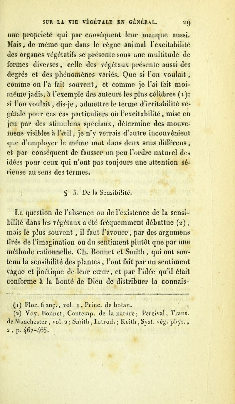 une propriété qui par conséquent leur manque aussi. Mais, de même que dans le règne animal l’excitabilité des organes végétatifs se présente sous une multitude de formes diverses, celle des végétaux présente aussi des degrés et des phénomènes variés. Que si l’on voulait, comme on l’a fait souvent, et comme je l’ai fait moi- même jadis, h l’exemple des auteurs les plus célèbres ( i ); si l’on voulait, dis-je , admettre le terme d’irritabilité vé- gétale pour ces cas particuliers où l’excitabilité, mise en jeu par des stimulons spéciaux, détermine des mouve- mens visibles h l’œil, je n’y verrais d’autre inconvénient que d’employer le même mot dans deux sens dilférens, et par conséquent de fausser un peu l’ordre naturel des idées pour ceux qui n’ont pas toujours une attention sé- rieuse au sens des termes. § 5. De la Sensibilité. La question de l’absence ou de l’existence de la sensi- bilité dans les végétaux a été fréquemment débattue (2), mais le plus souvent , il faut l’avouer, par des argumens tirés de l’imagination ou du sentiment plutôt que par une méthode rationnelle. Ch. Bonnet et Smith, qui ont sou- tenu la sensibilité des plantes , l’ont fait par un sentiment vague et poétique de leur cœur, et par l'idée qu’il était conforme à la bonté de Dieu de distribuer la connais- (1) Flor. franc., vol. 1 , Princ. de botan. (2) Yoy. Bonnet, Contemp. de la nature; Percival, TranS. de Manchester , vol. 2 ; Smith , Introd. ; Keith , Syst. vég. phys.» 2 , p.462-465.