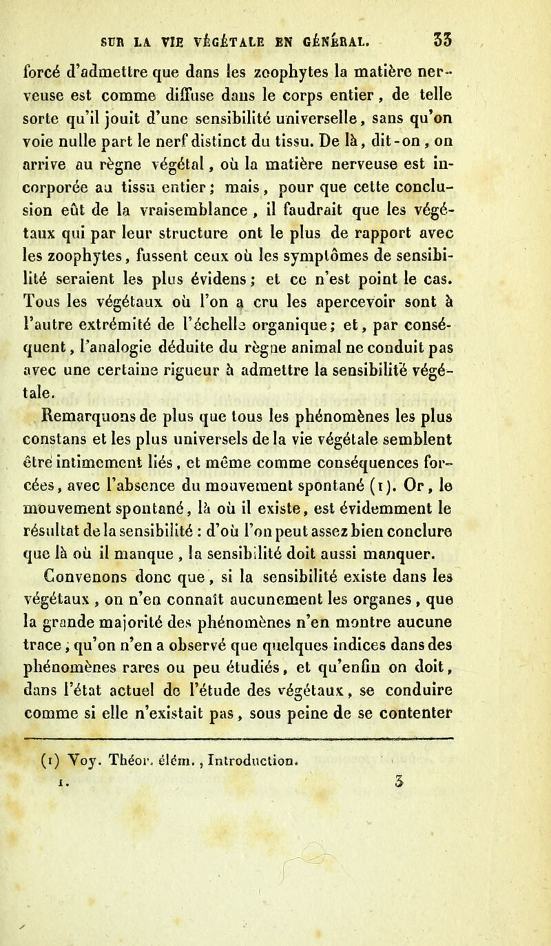 forcé d’admettre que dans les zeophytes la matière ner- veuse est comme diffuse dans le corps entier, de telle sorte qu’il jouit d’une sensibilité universelle, sans qu’on voie nulle part le nerf distinct du tissu. De là, dit-on , on arrive au règne végétal, où la matière nerveuse est in- corporée au tissu entier ; mais, pour que celte conclu- sion eût de la vraisemblance , il faudrait que les végé- taux qui par leur structure ont le plus de rapport avec les zoophyles, fussent ceux où les symptômes de sensibi- lité seraient les plus évidens ; et ce n’est point le cas. Tous les végétaux où l’on a cru les apercevoir sont à l’autre extrémité de l’échelle organique; et, par consé- quent , l’analogie déduite du règne animal ne conduit pas avec une certaine rigueur à admettre la sensibilité végé- tale. Remarquons de plus que tous les phénomènes les plus constans et les plus universels de la vie végétale semblent être intimement liés, et même comme conséquences for- cées, avec l’absence du mouvement spontané (i). Or, le mouvement spontané, là où il existe, est évidemment le résultat de la sensibilité : d’où l’on peut assez bien conclure que là où il manque , la sensibilité doit aussi manquer. Convenons donc que , si la sensibilité existe dans les végétaux , on n’en connaît aucunement les organes, que la grande majorité des phénomènes n’en montre aucune trace, qu’on n’en a observé que quelques indices dans des phénomènes rares ou peu étudiés, et qu’enfin on doit, dans l’état actuel de l’étude des végétaux, se conduire comme si elle n’existait pas, sous peine de se contenter (i) Yoy. Théor. élém., Introduction. x. 5