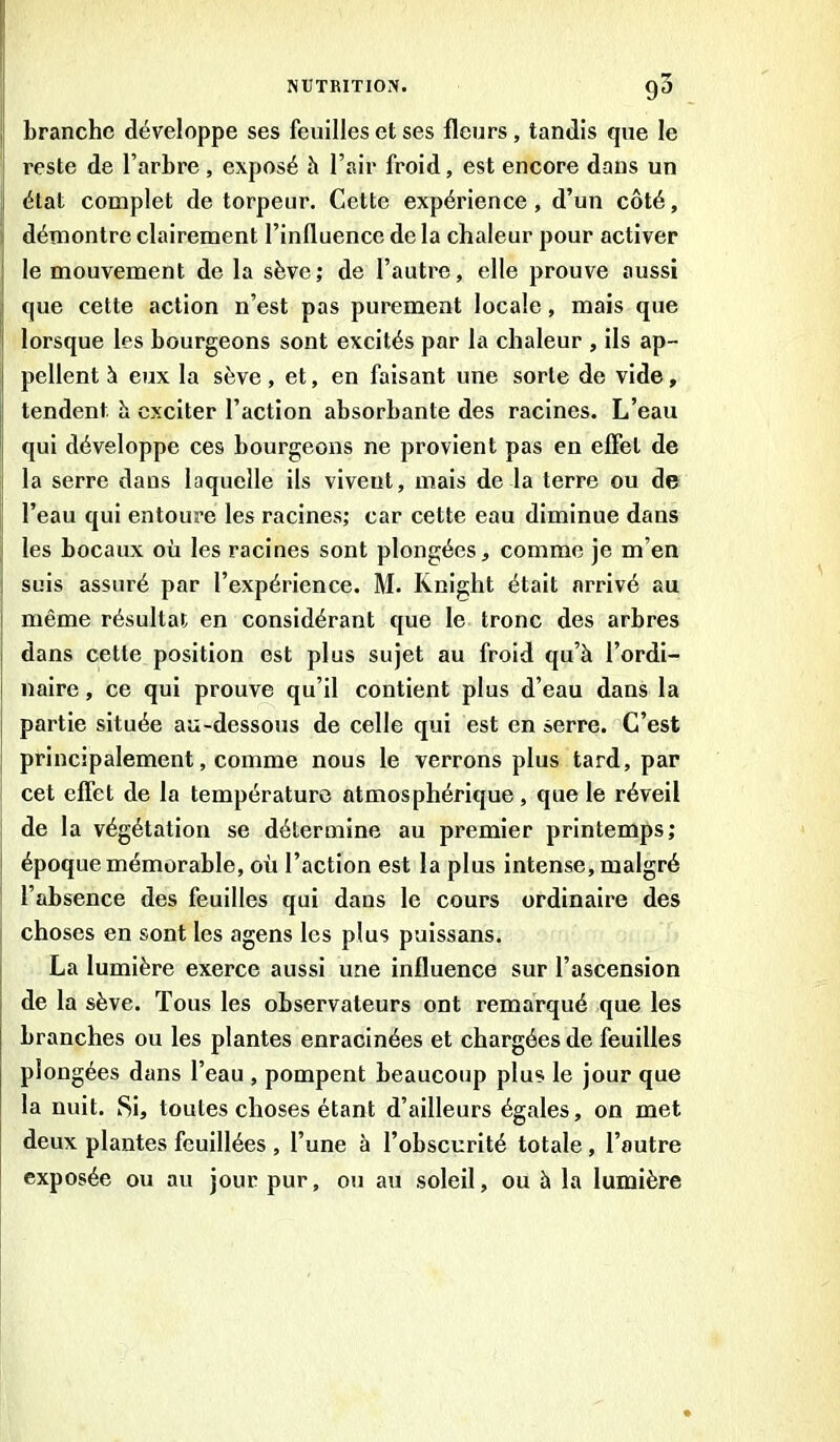 branche développe ses feuilles et ses fleurs , tandis que le reste de l’arbre , exposé h l’air froid, est encore dans un j état complet de torpeur. Cette expérience, d’un côté, démontre clairement l’influence de la chaleur pour activer le mouvement de la sève; de l’autre, elle prouve aussi que cette action n’est pas purement locale, mais que lorsque les bourgeons sont excités par la chaleur , ils ap- pellent à eux la sève, et, en faisant une sorte de vide, tendent à exciter l’action absorbante des racines. L’eau qui développe ces bourgeons ne provient pas en effet de la serre dans laquelle ils viveut, mais de la terre ou de l’eau qui entoure les racines; car cette eau diminue dans les bocaux où les racines sont plongées, comme je m’en suis assuré par l’expérience. M. Knight était arrivé au i même résultat en considérant que le tronc des arbres dans cette position est plus sujet au froid qu’à l’ordi- naire , ce qui prouve qu’il contient plus d’eau dans la partie située au-dessous de celle qui est en serre. C’est principalement, comme nous le verrons plus tard, par cet effet de la température atmosphérique, que le réveil de la végétation se détermine au premier printemps; époque mémorable, où l’action est la plus intense, malgré l’absence des feuilles qui dans le cours ordinaire des choses en sont les agens les plus puissans. La lumière exerce aussi une influence sur l’ascension de la sève. Tous les observateurs ont remarqué que les branches ou les plantes enracinées et chargées de feuilles plongées dans l’eau , pompent beaucoup plus le jour que la nuit. Si, toutes choses étant d’ailleurs égales, on met deux plantes fouillées , l’une à l’obscurité totale , l’autre exposée ou au jour pur, ou au soleil, ou à la lumière