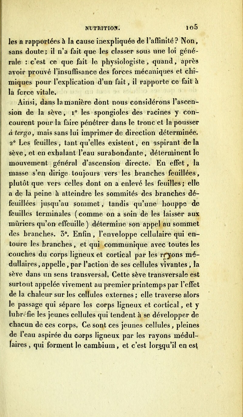 io5 les a rapportées à la cause inexpliquée de l’affinité? Non, sans doute; il n’a fait que les classer sous une loi géné- rale : c’est ce que fait le physiologiste, quand, après avoir prouvé l’insuffisance des forces mécaniques et chi- miques pour l’explication d’un fait, il rapporte ce fait à la force vitale. Ainsi, dans la manière dont nous considérons l’ascen- sion de la sève, i° les spongioles des racines y con- courent pour la faire pénétrer dans le tronc et la pousser à ter go, mais sans lui imprimer de direction déterminée. 2° Les feuilles, tant qu’elles existent, en aspirant delà sève, et en exhalant l’eau surabondante, déterminent le mouvement général d’ascension directe. En effet, la masse s’en dirige toujours vers les branches feuillées, plutôt que vers celles dont on a enlevé les feuilles ; elle a de la peine h atteindre les sommités des branches dé- feuillées jusqu’au sommet, tandis qu’une houppe de feuilles terminales (comme on a soin de les laisser aux mûriers qu’on effeuille ) détermine son appel au sommet des branches. 5°. Enfin, l’enveloppe cellulaire qui en- toure les branches , et qui communique avec toutes les couches du corps ligneux et cortical par les rryons mé- dullaires , appelle, par l'action de ses cellules vivantes , la sève dans un sens transversal. Cette sève transversale est surtout appelée vivement au premier printemps par l’effet de la chaleur sur les cellules externes ; elle traverse alors le passage qui sépare les corps ligneux et cortical, et y luhr/fie les jeunes cellules qui tendent à se développer de chacun de ces corps. Ce sont ces jeunes cellules , pleines de l’eau aspirée du corps ligneux par les rayons médul- laires , qui forment le cambium, et c’est lorsqu’il en est.