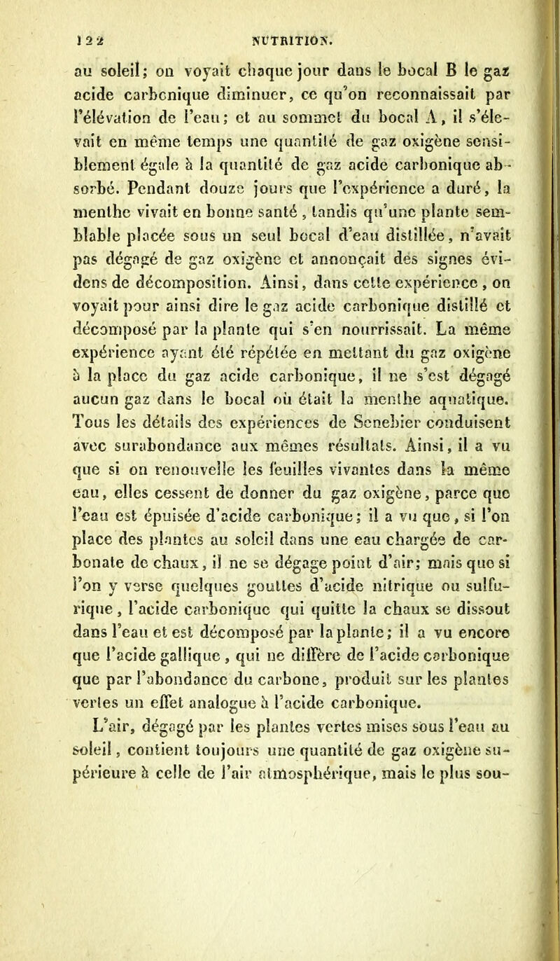 au soleil; on voyait chaque jour dans le bocal B le gaz acide carbonique diminuer, ce qu’on reconnaissait par l’élévation de l’eau; et au sommet du bocal A, il s’éle- vait en même temps une quantité de gaz oxigène sensi- blement égale h la quantité de gaz acide carbonique ab - sorbé. Pendant douze jours que l’expérience a duré, la menthe vivait en bonne santé , tandis qn’unc plante sem- blable placée sous un seul bocal d’eau distillée, n’avait pas dégagé de gaz oxigène et annonçait des signes évi- dens de décomposition. Ainsi, dans cette expérience , on voyait pour ainsi dire le gaz acide carbonique distillé et décomposé par la plante qui s’en nourrissait. La même expérience ayant été répétée en mettant du gaz oxigène à la place du gaz acide carbonique, il ne s’est dégagé aucun gaz dans le bocal où était la menthe aquatique. Tous les détails des expériences de Scnebier conduisent avec surabondance aux mêmes résultats. Ainsi, il a vu que si on renouvelle les l'euilles vivantes dans la même eau, elles cessent de donner du gaz oxigène, parce quo l’eau est épuisée d’acide carbonique; il a vu que, si l’on place des plantes au soleil dans une eau chargée de car- bonate de chaux, il ne se dégage point d’air; mais quo si i’on y verse quelques gouttes d’acide nitrique ou sulfu- rique , l’acide carbonique qui quitte la chaux se dissout dans l’eau et est décomposé par la plante; il a vu encore que l’acide galiique , qui ne diffère de l’acide carbonique que par l’abondance du carbone, produit sur les plantes vertes un effet analogue h l’acide carbonique. L’air, dégagé par les plantes vertes mises sous î’eau au soleil, contient toujours une quantité de gaz oxigène su- périeure à celle de l’air atmosphérique, mais le plus sou-