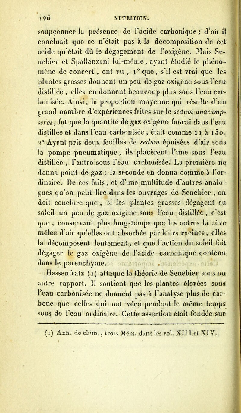 soupçonner la présence de l’acide carbonique ; d’où il concluait que ce n’était pas à la décomposition de cet acide qu’était dû le dégagement de l’oxigène. Mais Se- j nebier et Spallanzani lui-même, ayant étudié le phéno- mène de concert , ont vu , i° que, s’il est vrai que les j plantes grasses donnent un peu de gaz oxigène sous l'eau distillée , elles en donnent beaucoup plus sous l’eau car- bonisée. Ainsi, la proportion moyenne qui résulte d’un grand nombre d'expériences faites sur le sedum anacamp- seros, fut que la quantité de gaz oxigène fourni dans l’eau distillée et dans l’eau carbonisée , était comme 11 à 1 5o. 2° Ayant pris deux feuilles de sedum épuisées d’air sous la pompe pneumatique, ils placèrent l’une sous l’eau distillée , l’autre sous l’eau carbonisée. La première ne donna point de gaz ; la seconde en donna comme à l’or- ] dinaire. De ces faits, et d’une multitude d’autres analo- gues qu’on peut lire dans les ouvrages de Senebier , on doit conclure que , si les plantes grasses dégagent au soleil un peu de gaz oxigène sous l’eau distillée, c’est que , conservant plus long-temps que les autres la sève mêlée d’air qu’elles ont absorbée par leurs racines , elles la décomposent lentement, et que Faction du soleil fait dégager le gaz oxigène de l’acide carbonique contenu dans le parenchyme. Hassenfratz (î) attaque la théorie de Senebier sous un autre rapport. 11 soutient que les plantes élevées sous l’eau carbonisée ne donnent pas è l’analyse plus de car- bone que celles qui ont vécu pendant le même temps sous de l’eau ordinaire. Celte assertion était fondée sur (i) Ann. de cirnn, , trois Menu dans les vol, XIIT et XI Y.