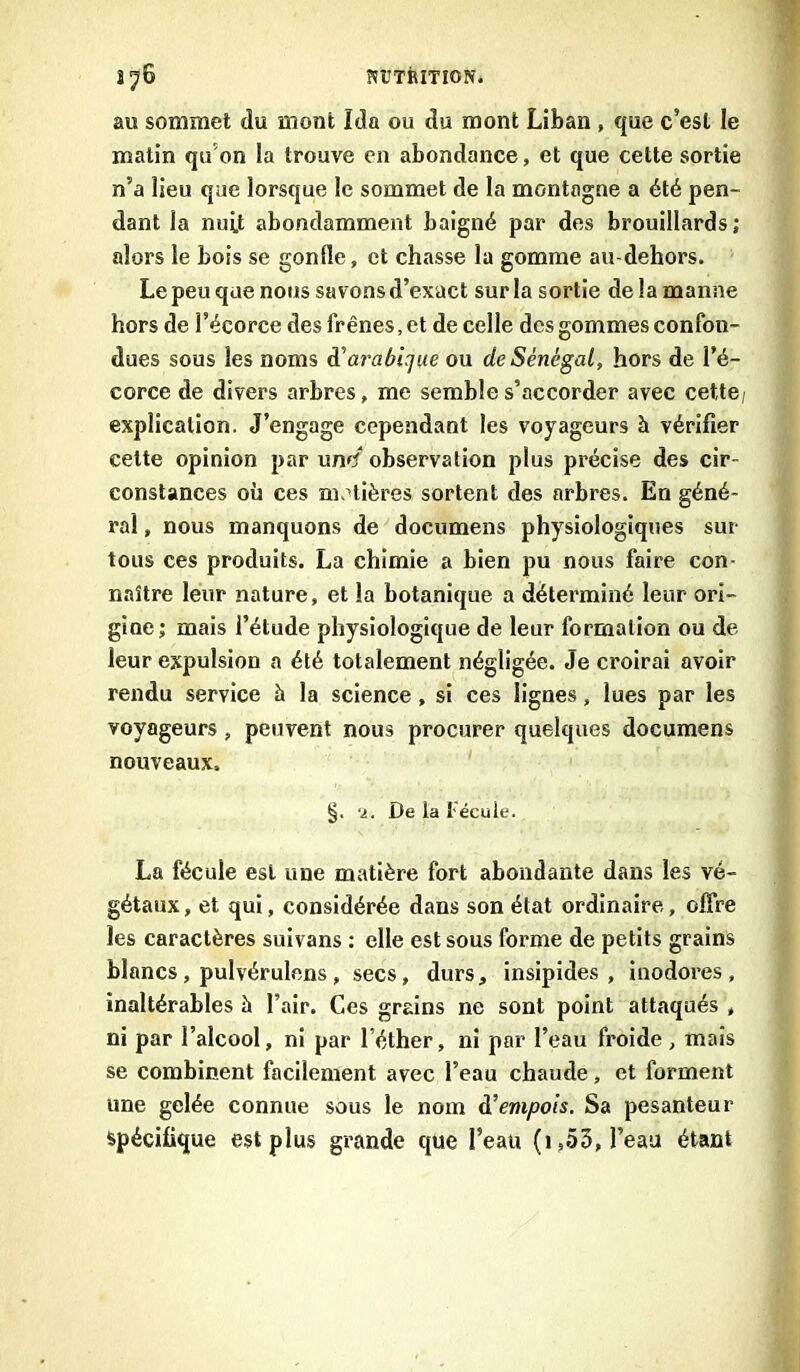 au sommet du mont Ida ou du mont Liban , que c’est le malin qu’on la trouve en abondance, et que cette sortie n’a lieu que lorsque le sommet de la montagne a été pen- dant la nuit abondamment baigné par des brouillards; alors le bois se gonüe, et chasse la gomme au-dehors. Le peu que nous savons d’exact sur la sortie de la manne hors de l’écorce des frênes, et de celle des gommes confon- dues sous les noms d'arabique ou de Sénégal, hors de l’é- corce de divers arbres, me semble s’accorder avec cette, explication. J’engage cependant les voyageurs à vérifier cette opinion par un»? observation plus précise des cir- constances où ces matières sortent des arbres. En géné- ral , nous manquons de documens physiologiques sur- tous ces produits. La chimie a bien pu nous faire con- naître leur nature, et la botanique a déterminé leur ori- gine; mais l’étude physiologique de leur formation ou de leur expulsion a été totalement négligée. Je croirai avoir rendu service à la science , si ces lignes, lues par les voyageurs, peuvent nous procurer quelques documens nouveaux. '2. De la l écule. La fécule est une matière fort abondante dans les vé- gétaux, et qui, considérée dans son état ordinaire, offre les caractères suivans : elle est sous forme de petits grains blancs, pulvérulens, secs, durs, insipides, inodores, inaltérables à l’air. Ces grains ne sont point attaqués , ni par l’alcool, ni par l’éther, ni par l’eau froide , mais se combinent facilement avec l’eau chaude, et forment une gelée connue sous le nom d’empois. Sa pesanteur spécifique est plus grande que l’eau (1,53, l’eau étant