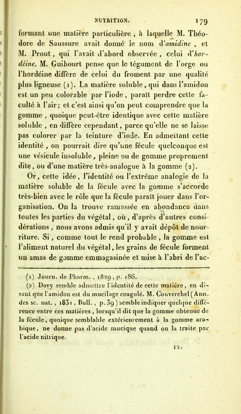 *79 formant une matière particulière , h laquelle M. Théo- dore de Saussure avait donné le nom d’amidine , et M. Prout, qui l’avait d’abord observée , celui tYhor- cléine. M. Guibourt pense que le tégument de l’orge ou l’hordéine diffère de celui du froment par une qualité plus ligneuse (1). La matière soluble, qui dans l’amidon est un peu colorable par l’iode, paraît perdre celte fa- culté h l’air; et c’est ainsi qu’on peut comprendre que la gomme , quoique peut-être identique avec cette matière soluble , en diffère cependant, parce qu’elle ne se laisse pas colorer par la teinture d’iode. En admettant cette identité , on pourrait dire qu’une fécule quelconque est une vésicule insoluble, pleine ou de gomme proprement dite, ou d’une matière très-analogue à la gomme (2). Or, cette idée, l’identité ou l’extrême analogie de la matière soluble de la fécule avec la gomme s’accorde très-bien avec le rôle que la fécule paraît jouer dans For- ganisation. On la trouve ramassée en abondance dans toutes les parties du végétal, où , d’après d’autres consi- dérations , nous avons admis qu’il y avait dépôt de nour- riture. Si, comme tout le rend probable , la gomme est l’aliment naturel du végétal, les grains de fécule forment un amas de gomme emmagasinée et mise à l’abri de Fac- (1) Journ. de Pharm. , 1829, p. 186. (2) Davy semble admettre l’identité de celle matière, en di- sant que l'amidon est du mucilage coagulé. M. Couverchcl ( Ann. des sc. nat., iS3 1 , P>ull. , p. 3g ) semble indiquer quelque diffé- rence entre ces matières , lorsqu'il dit que la gomme obtenue de la fécule, quoique semblable extérieurement à la gomme ara- bique, ne donne pas d’acide mucique quand on la traite par l’acide nitrique. 12.