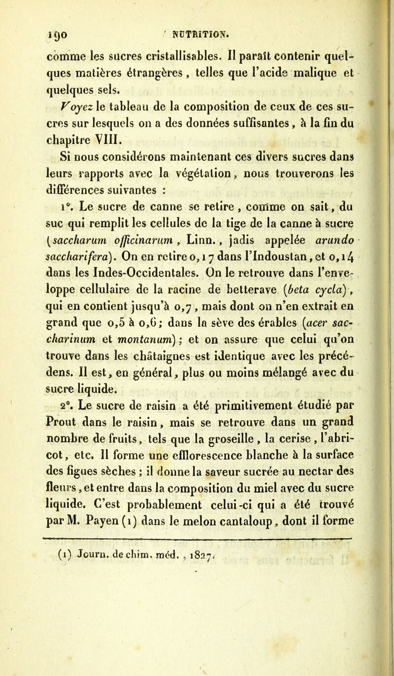 ÎQO comme les sucres cristallisables. Il paraît contenir quel- ques matières étrangères , telles que l’acide malique et quelques sels. Foyezle tableau de la composition de ceux de ces su- cres sur lesquels on a des données suffisantes , à la fin du chapitre VIII. Si nous considérons maintenant ces divers sucres dans leurs rapports avec la végétation, nous trouverons les différences suivantes : i°. Le sucre de canne se retire , comme on sait, du suc qui remplit les cellules de la tige de la canne à sucre [saccharum oflicinarum , Linn., jadis appelée arundo saccliarifera). On en retire 0,17 dans l’Indouslan, et 0,14 dans les Indes-Occidentales. On le retrouve dans l’enve- loppe cellulaire de la racine de betterave (beta cycla), qui en contient jusqu’à 0,7 , mais dont on n’en extrait en grand que o,5 à o,G; dans la sève des érables (acer sac- charinum et montanum) ; et on assure que celui qu’on trouve dans les châtaignes est identique avec les précé- dens. Il est, en général, plus ou moins mélangé avec du sucre liquide. 2°. Le sucre de raisin a été primitivement étudié par Prout dans le raisin, mais se retrouve dans un grand nombre de fruits, tels que la groseille , la cerise , l’abri- cot , etc. Il forme une efflorescence blanche à la surface des figues sèches ; il donne la saveur sucrée au nectar des fleurs, et entre dans la composition du miel avec du sucre liquide. C’est probablement celui-ci qui a été trouvé par M. Payen (1) dans le melon cantaloup, dont il forme