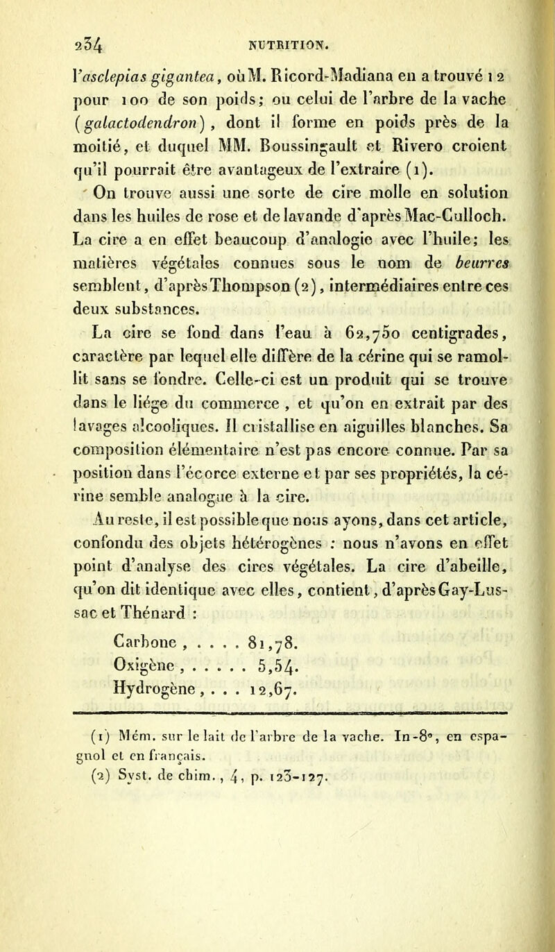 Yasclepias gigantea, oùM. Ricord-Madiana en a trouvé i 2 pour 100 de son pouls; ou celui de l’arbre de la vache (gaiactodendron), dont i! forme en poids près de la moitié, et ducpiel MM. Boussingault et Rivero croient qu’il pourrait être avantageux de l’extraire (1). On trouve aussi une sorte de cire molle en solution dans les huiles de rose et de lavande d'après Mac-Culloch. La cire a en effet beaucoup d’analogie avec l’huile; les matières végétales connues sous le nom de beurres semblent, d’aprèsThompson (2), intermédiaires entre ces deux substances. La oire se fond dans l’eau à 62,750 centigrades, caractère par lequel elle diffère de la cérine qui se ramol- lit sans se fondre. Celle-ci est un produit qui se trouve dans le liège du commerce , et qu’on en extrait par des lavages alcooliques. Il cristallise en aiguilles blanches. Sa composition élémentaire n’est pas encore connue. Par sa position dans l’écorce externe et par ses propriétés, la cé- rine semble analogue à la cire. Au reste, il est possible que nous ayons, dans cet article, confondu des objets hétérogènes : nous n’avons en effet point d’analyse des cires végétales. La cire d’abeille, qu’on dit identique avec elles, contient, d’après G ay-Lus- sac et Thénard : Carbone , . . . . 81,78. Oxigène ...... 5,54- Hydrogène, . . . 12,67. (1) Mém. sur le lait <te l’arbre de la vache. In-8°, en espa- gnol el en français. (2) Svst. de chim., 4, p- 123-127.