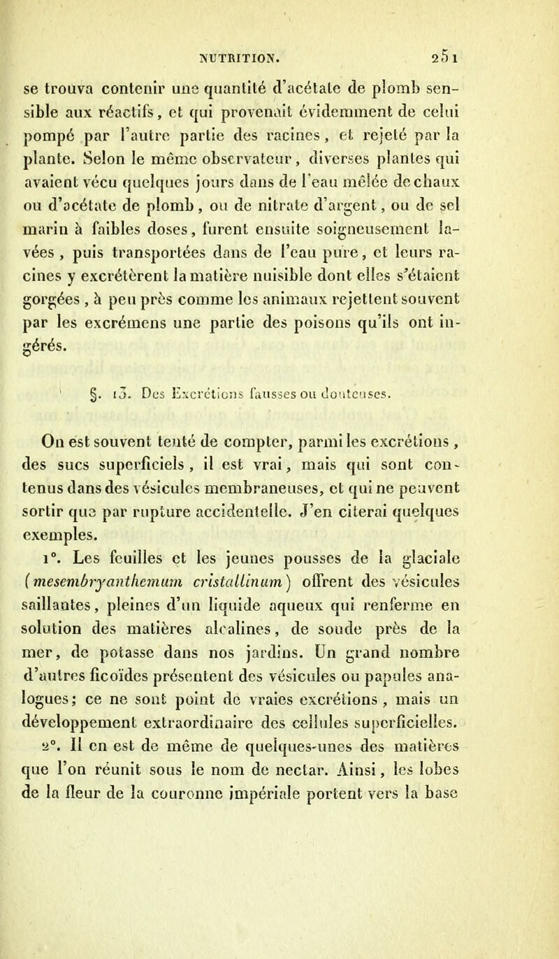 se trouva contenir une quantité d’acétate de plomb sen- sible aux réactifs, et qui provenait évidemment de celui pompé par l’autre partie des racines, et rejeté par la plante. Selon le même observateur, diverses plantes qui avaient vécu quelques jours dans de l'eau mêlée de chaux ou d’acétate de plomb, ou de nitrate d’argent, ou de sel marin à faibles doses, furent ensuite soigneusement la- vées , puis transportées dans de l’eau pure, et leurs ra- cines y excrétèrent la matière nuisible dont elles s’étaient gorgées , à peu près comme les animaux rejettent souvent par les excrémcns une partie des poisons qu’ils ont in- gérés. §. i3. Des Excrétions fausses ou douteuses. On est souvent tenté de compter, parmi les excrétions , des sucs superficiels, il est vrai, mais qui sont con- tenus dans des vésicules membraneuses, et qui ne peuvent sortir que par rupture accidentelle. J’en citerai quelques exemples. i°. Les feuilles et les jeunes pousses de la glaciale (mesembrjantliemum cristallin um) offrent des vésicules saillantes, pleines d’un liquide aqueux qui renferme en solution des matières alcalines, de soude près de la mer, de potasse dans nos jardins. Un grand nombre d’autres ficoïdcs présentent des vésicules ou papules ana- logues; ce ne sont point de vraies excrétions, mais un développement extraordinaire des cellules superficielles. 2°. Il en est de même de quelques-unes des matières que l’on réunit sous le nom de nectar. Ainsi, les lobes de la fleur de la couronne impériale portent vers la base