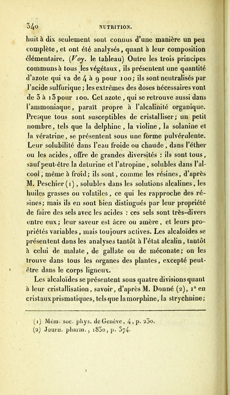 huit à dix seulement sont connus d’une manière un peu complète, et ont été analysés, quant à leur composition élémentaire. [Voy. le tableau) Outre les trois principes communs à tons les végétaux, ils présentent une quantité d’azote qui va de 4 è 9 pour 100; ils sont neutralisés par l’acide sulfurique ; les extrêmes des doses nécessaires vont de 3 à 15 pour 100. Cet azote , qui se retrouve aussi dans l’ammoniaque, paraît propre à l’alcalinité organique. Presque tous sont susceptibles de cristalliser; un petit nombre, tels que la delphine , la violine, la solanine et la vératrine, se présentent sous une forme pulvérulente. Leur solubilité dans l’eau froide ou chaude , dans l’éther ou les acides, offre de grandes diversités : ils sont tous „ sauf peut-être la daturine et l’atropine, solubles dans l’al- cool, même à froid; ils sont, comme les résines, d’après M. Peschier(i), solubles dans les solutions alcalines, les huiles grasses ou volatiles, ce qui les rapproche des ré- sines; mais ils en sont bien distingués par leur propriété de faire des sels avec les acides : ces sels sont très-divers entre eux ; leur saveur est âcre ou amère, et leurs pro- priétés variables, mais toujours actives. Les alcaloïdes se présentent dans les analyses tantôt à l’état alcalin, tantôt à celui de malate, de gallate ou de méconate ; on les trouve dans tous les organes des plantes, excepté peut- être dans le corps ligneux. Les alcaloïdes se présentent sous quatre divisions quant à leur cristallisation, savoir, d’après M. Donné (2), 1° en cristaux prismatiques, tels que lamorphine, la strychnine; (1) Méni. soc. phys. de Genève, 4 i p- 2Ôo. (2) Jouru. phann., i83o, p. 5y4-