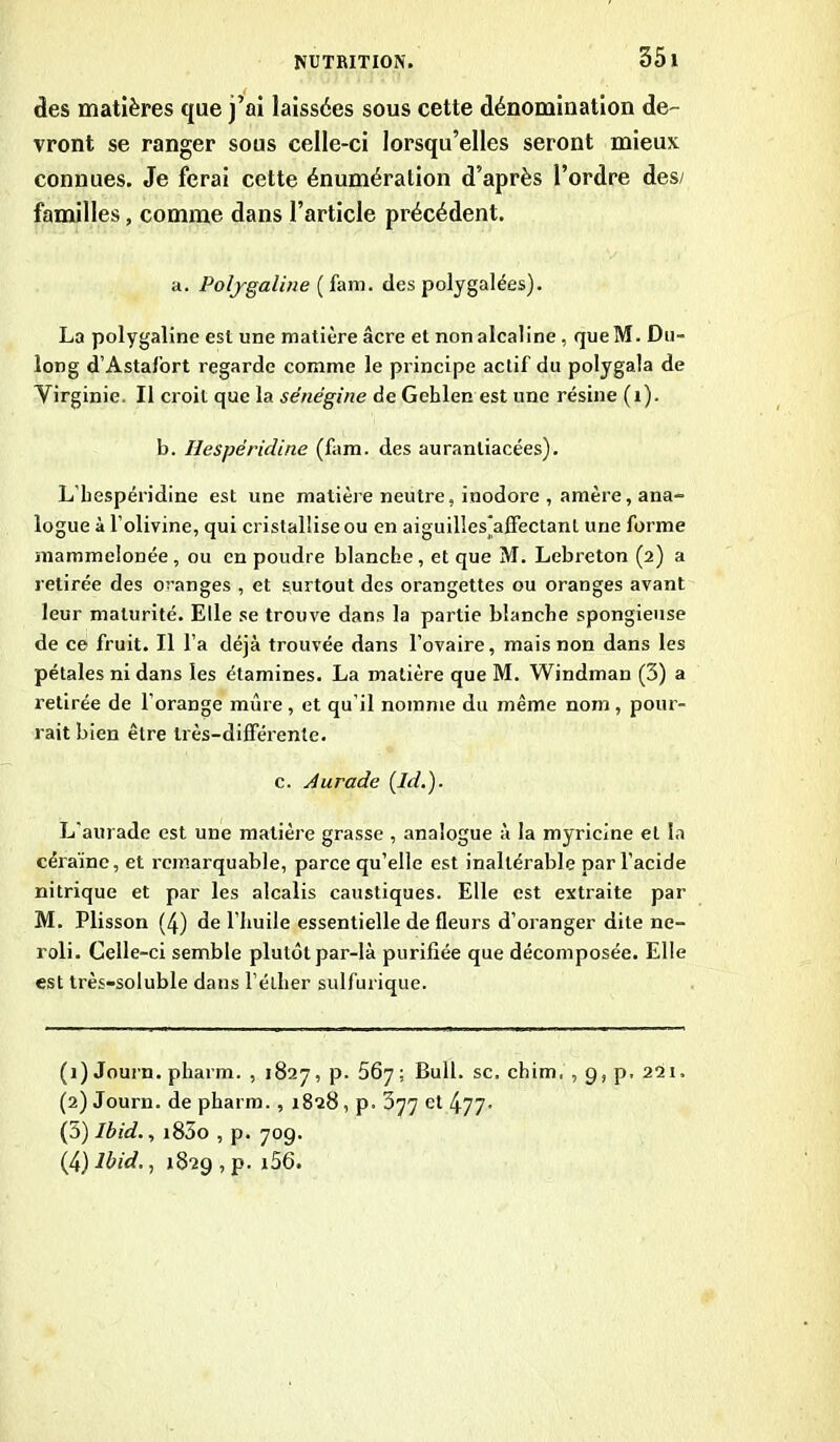 âes matières que j’ai laissées sous cette dénomination de- vront se ranger sous celle-ci lorsqu’elles seront mieux connues. Je ferai cette énumération d’après l’ordre des/ familles, comme dans l’article précédent. a. Polygaline ( fam. des polygalées). La polygaline est une matière âcre et non alcaline , queM. Du- long d’Astafort regarde comme le principe actif du polygala de Virginie. Il croit que la sénégine de Gehlen est une résine (1). b. Hespëridine (fam. des auranliacées). L’bespéridine est une matière neutre, inodore , amère, ana- logue à l’olivine, qui cristallise ou en aiguillesÿtffectanl une forme mammelonée, ou en poudre blanche , et que M. Lebreton (2) a retirée des oranges , et surtout des orangettes ou oranges avant leur maturité. Elle se trouve dans la partie blanche spongieuse de ce fruit. Il l’a déjà trouvée dans l’ovaire, mais non dans les pétales ni dans les étamines. La matière que M. Windman (3) a retirée de l’orange mûre, et qu’il nomme du même nom , pour- rait bien être très-différente. c. Aurade (Id.). L'aurade est une matière grasse , analogue à la myricine et la céraïne, et remarquable, parce qu’elle est inaltérable par l’acide nitrique et par les alcalis caustiques. Elle est extraite par M. Plisson (4) de l’huile essentielle de fleurs d’oranger dite ne- roli. Celle-ci semble plutôt par-là purifiée que décomposée. Elle est très-soluble dans l’éther sulfurique. (1) Journ. pharm. , 1827, p. 567 ; Bull, sc, chim, , 9, p, 221. (2) Journ. de pharm. , 1828, p. 377 et 477- (5) Ibid., i85o , p. 709. (tylbid., 1829, p. i56.