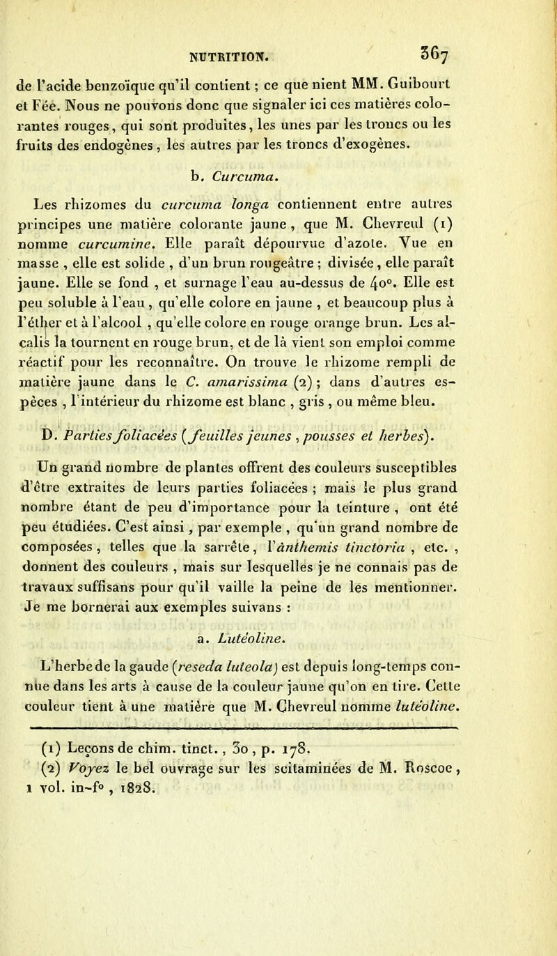 de l’acide benzoïque qu’il contient ; ce que nient MM. Guibourt et Fée. Nous ne pouvons donc que signaler ici ces matières colo- rantes rouges, qui sont produites, les unes par les troncs ou les fruits des endogènes , les autres par les troncs d’exogènes. b, Curcuma. Les rhizomes du curcuma longa contiennent entre autres principes une matière colorante jaune, que M. Chevreul (1) nomme curcumine. Elle paraît dépourvue d’azote. Vue en masse , elle est solide , d’un brun rougeâtre ; divisée, elle paraît jaune. Elle se fond , et surnage l’eau au-dessus de 4o°. Elle est peu soluble à l’eau , qu’elle colore en jaune , et beaucoup plus à l’éther et à l’alcool , qu’elle colore en rouge orange brun. Les al- calis la tournent en rouge brun, et de là vient son emploi comme réactif pour les reconnaître. On trouve le rhizome rempli de jnatière jaune dans le C. amarissima (2) ; dans d’autres es- pèces , 1 intérieur du rhizome est blanc , gris , ou même bleu. D. Parties foliacées (feuilles jeunes , pousses et herbes). Un grand nombre de plantes offrent des couleurs susceptibles d’être extraites de leurs parties foliacées ; mais le plus grand nombre étant de peu d’importance pour la teinture , ont été peu étudiées. C’est ainsi, par exemple , qu'un grand nombre de composées , telles que la sarrête, Yànthemis tinctoria , etc. , donnent des couleurs , mais sur lesquelles je ne connais pas de travaux suffisans pour qu’il vaille la peine de les mentionner. Je me bornerai aux exemples suivans : a. Lutéoline. L’herbe de la gaude (réséda luieola) est depuis long-temps con- nue dans les arts à cause de la couleur jaune qu’on en lire. Cette couleur tient à une matière que M. Chevreul nomme lutéoline. (1) Leçons de chim. tinct., 3o , p. 178. (2) Voyez le bel ouvrage sur les scitaminées de M. Roscoe, 1 vol. in~f° , 1828.