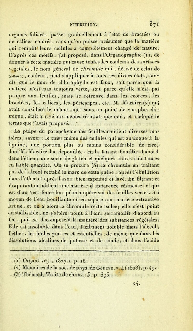 n organes foliacés passer graduellement à l’état de bractées ou de calices colorés, sacs qu’on puisse présumer que la matière qui remplit' leurs cellules a complètement changé de nature. D’après ces motifs, j’ai proposé, dans l’Organographie (1), de donner à cette matière qui cause toutes les couleurs des surfaces végétales, le nom général de chromule qui , dérivé de celui de ■/.ptopis, couleur, peut s’appliquer à tous ses divers états, tan~ dis que le nom de chlorophylle est faux, soit parce que la matière n’est pas toujours verte, soit parce qu’elle n’est pas propre aux feuilles , mais se retrouve dans les écorces , les bractées, les calices, les péricarpes, etc. M. Macaire (2) quj avait considéré le même sujet sous un point de vue plus chi- mique , était arrivé aux mêmes résultats que moi, et a adopté le terme que j’avais proposé. La pulpe du parenchyme des feuilles contient diverses ma- tières, savoir : le tissu même des cellules qui est analogue à la lignine, une portion plus ou moins considérable de cire, dont M. Macaire l’a dépouillée, en la faisant bouillir d’abord dans l’éther; une sorte de gluten et quelques autres substances en faible quantité. On se procure (5) la chromule en traitant par de l’alcool rectifié le marc de cette pulpe , après l’ébullition dans l’éther et après l’avoir bien exprimé et lavé. En filtrant et évaporant on obtient une matière d’apparence résineuse, et qui est d’un vert foncé lorsqu’on a opéré sur des feuilles vertes. Au moyen de l’eau bouillante 011 en sépare une matière extractive brune, et on a alors la chromule verte isolée; elle n’est point cristallisable, ne s’altère point à l’air, se ramollit d’abord au feu , puis se décompose à la manière des substances végétales. Elle est insoluble dans l’eau, facilement soluble dans l’alcool, l’éther , les huiles grasses et essentielles, de même que dans les dissolutions alcalines de potasse et de soude, et dans l’acide (t) Organ. vég., 1827,1, p. 18. (2) Mémoires delà soc. dephys. de Genève, v. 4(1828), p. (3) Thénard, Traité déchira. , 3, p. 3g3. 24. 1