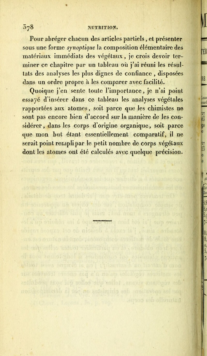 Pour abréger chacun des articles partiels, et présenter sous une forme synoptique la composition élémentaire des matériaux immédiats des végétaux, je crois devoir ter- miner ce chapitre par un tableau où j’ai réuni les résul- tats des analyses les plus dignes de confiance , disposées dans un ordre propre à les comparer avec facilité. Quoique j’en sente toute l’importance, je n’ai point essayé d’insérer dans ce tableau les analyses végétales rapportées aux atomes, soit parce que les chimistes ne sont pas encore bien d’accord sur la manière de les con- sidérer, dans les corps d’origine organique, soit parce que mon but étant essentiellement comparatif, il ne serait point rempli par le petit nombre de corps végétaux dont les atomes ont été calculés avec quelque précision.