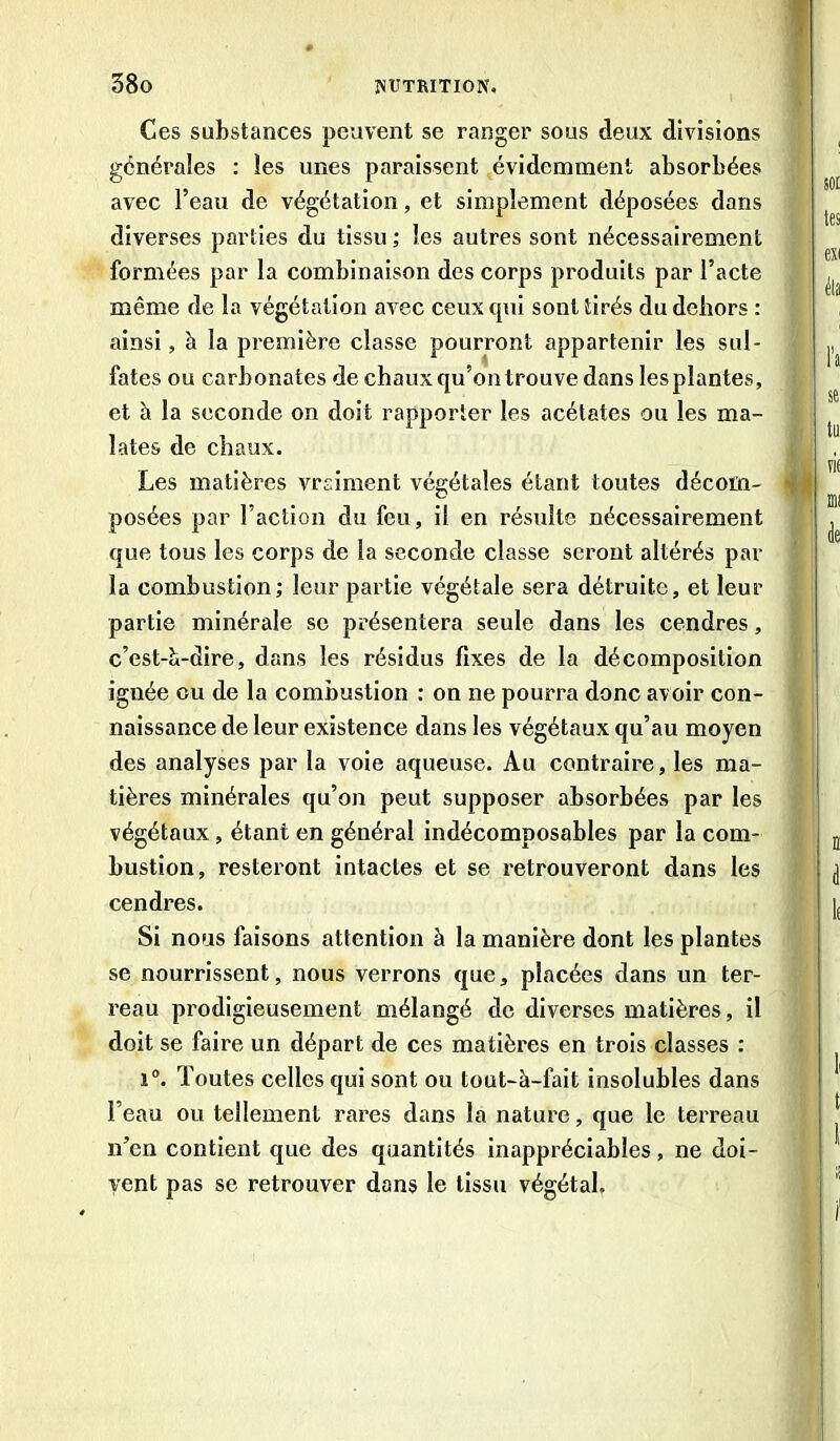 Ces substances peuvent se ranger sous deux divisions générales : les unes paraissent évidemment absorbées avec l’eau de végétation, et simplement déposées dans diverses parties du tissu ; les autres sont nécessairement formées par la combinaison des corps produits par l’acte même de la végétation avec ceux qui sont tirés du dehors : ainsi , à la première classe pourront appartenir les sul- fates ou carbonates de chaux qu’on trouve dans lesplantes, et à la seconde on doit rapporter les acétates ou les ma- lates de chaux. Les matières vraiment végétales étant toutes décom- posées par l’action du feu, il en résulte nécessairement que tous les corps de la seconde classe seront altérés par la combustion; leur partie végétale sera détruite, et leur partie minérale se présentera seule dans les cendres, c'est-à-dire, dans les résidus fixes de la décomposition ignée ou de la combustion : on ne pourra donc avoir con- naissance de leur existence dans les végétaux qu’au moyen des analyses par la voie aqueuse. Au contraire, les ma- tières minérales qu’on peut supposer absorbées par les végétaux, étant en général indécomposables par la com- bustion, resteront intactes et se retrouveront dans les cendres. Si nous faisons attention à la manière dont les plantes se nourrissent, nous verrons que, placées dans un ter- reau prodigieusement mélangé de diverses matières, il doit se faire un départ de ces matières en trois classes : i°. Toutes celles qui sont ou tout-à-fait insolubles dans l’eau ou tellement rares dans la nature, que le terreau n’en contient que des quantités inappréciables, ne doi- vent pas se retrouver dans le tissu végétal.