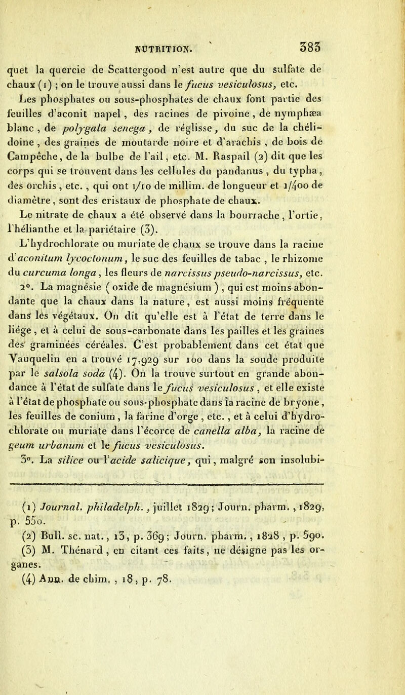 quet la quercie de Scaltergood n’est autre que du sulfate de chaux (1) ; on le trouve aussi dans le fucus vesiculosus, etc. Les phosphates ou sous-phosphates de chaux font partie des feuilles d’aconit napel, des racines de pivoine , de nymphæa blanc , de poljgala senega , de réglisse, du suc de la chéli- doine , des graines de moutarde noire et d’arachis , de bois de Campêche, de la bulbe de l’ail, etc. M. Raspail (2) dit que les corps qui se trouvent dans les cellules du pandanus , du typha, des orchis , etc., qui ont 1/10 de millim. de longueur et i//\00 de diamètre, sont des cristaux de phosphate de chaux. Le nitrate de chaux a été observé dans la bourrache, l’ortie, 1 hélianthe et la pariétaire (3). L’hydrochlorate ou muriate de chaux se trouve dans la racine à'aconitum Ijcoclonum, le suc des feuilles de tabac , le rhizome du curcuma longa, les fleurs de narcissus pseudo-narcissus, etc. 2°. La magnésie ( oxide de magnésium ) , qui est moins abon- dante que la chaux dans la nature, est aussi moins fréquente dans lés végétaux. On dit qu’elle est à l’état de terre dans le liège , et à celui de sous-carbonate dans les pailles et les graines des graminées céréales. C’est probablement dans cet état que Vauquelin en a trouvé 17,929 sur 100 dans la soude produite par 1c- salsola soda (4). On la trouve surtout en grande abon- dance à l’état de sulfate dans le fucus vesiculosus , et elle existe à l’état de phosphate ou sous-phosphate dans ia racine de bryone, les feuilles de conium , la farine d’orge , etc., et à celui d’hydro- chlorale ou muriate dans l’écorce de canella alba, la racine de geum urbanum et le fucus vesiculosus. 3°. La silice ou Y acide salicique, qui, malgré son insolubi- (1) Journal, philadelph., juillet 1829; Journ. pharm. , 1829, p. Ô5o. (2) Bull. sc. nat., 13, p. 069; Journ. pharm., 1828 , p. 5go. (5) M. Thénard , en citant ces faits, ne désigne pas les or- ganes. (4) Amb. de chim. , 18, p. 78.