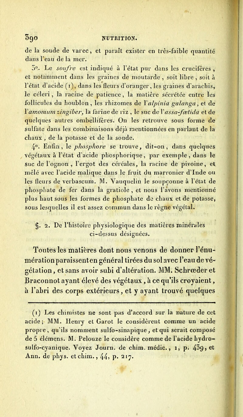 de la soude de varec, et paraît exister en très-faible quantité dans l’eau de la mer. 5°. Le soufre est indiqué à l’état pur dans les crucifères , et notamment dans les graines de moutarde , soit libre , soit à l’état d’acide (i), dans les fleurs d’oranger, les graines d’arachis, le céleri, la racine de patience, la matière sécrétée entre les follicules du houblon, les rhizomes de Xalpinia galanga, et de Xamomumzingiber, la farine de riz , le suc de Xassa-fœtida et de quelques autres ombellifères. On les retrouve sous forme de sulfate dans les combinaisons déjà mentionnées en parlant de la chaux , de la potasse et de la soude. 4°. Enfin, le phosphore se trouve, dit-on, dans quelques végétaux à l’état d'acide phosphorique, par exemple, dans le suc de l’ognon , l’ergot des céréales, la racine de pivoine, et mêlé avec l’acide malique dans le fruit du marronier d’Inde ou les fleurs de verbascum. M. Yauquelin le soupçonne à l’état de phosphate de fer dans la gratiole , et nous l’avons mentionné plus haut sous les formes de phosphate de chaux et de potasse, sous lesquelles il est assez commun dans le règne végétal. §. 2. De l’histoire physiologique des matières minérales ci-dessus désignées. Toutes les matières dont nous venons de donner l’énu- mération paraissenten général tirées du sol avec l’eau de vé- gétation , et sans avoir subi d’altération. MM. Schrreder et Braconnot ayant élevé des végétaux, à ce qu’ils croyaient, à l’abri des corps extérieurs, et y ayant trouvé quelques (i) Les chimistes ne sont pas d’accord sur la nature de cet acide; MM. Henry et Garot le considèrent comme un acide propre, qu’ils nomment sulfo-sinapique, et qui serait composé de 5 élémens. M. Pelouze le considère comme de l’acide hydro- sulfo-cyanique. Voyez Journ. de chim.médic., i, p. 4^9) et Ann. de phys. etchim., 44» P* 21 y.