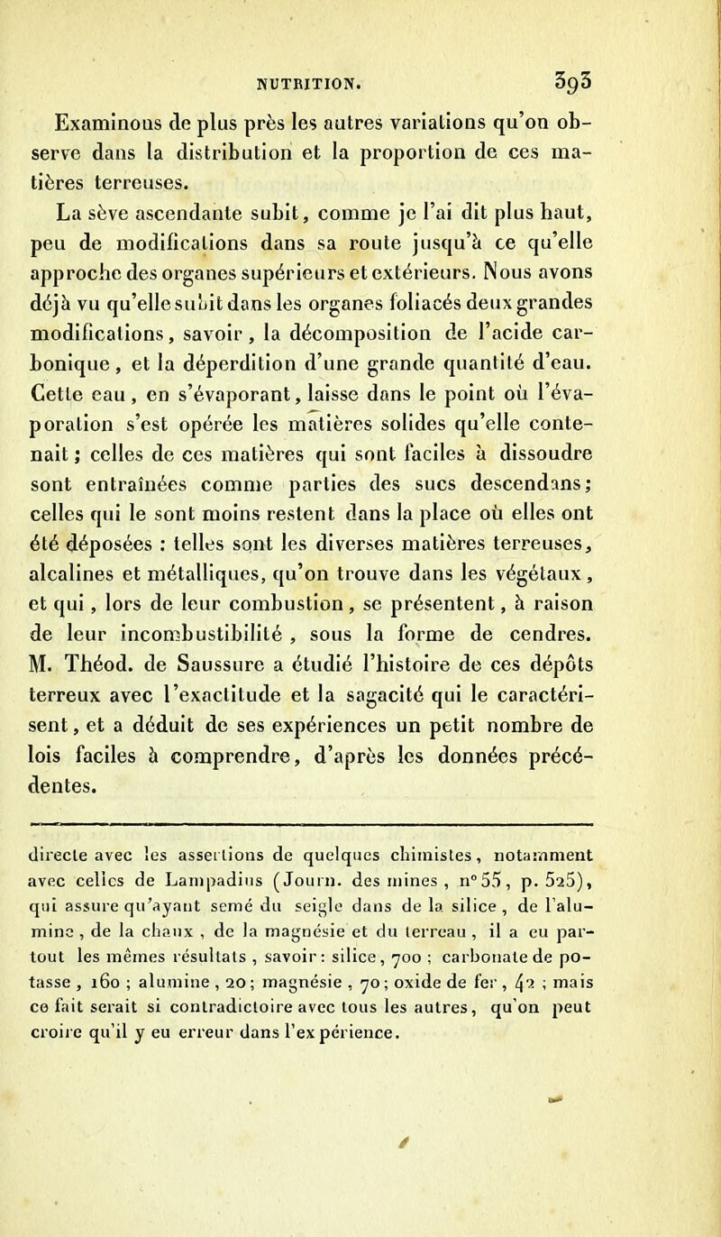 Examinous de plus près les autres variatious qu’on ob- serve dans la distribution et la proportion de ces ma- tières terreuses. La sève ascendante subit, comme je l’ai dit plus haut, peu de modifications dans sa route jusqu’à ce qu’elle approche des organes supérieurs et extérieurs. Nous avons déjà vu qu’elle subit dons les organes foliacés deux grandes modifications, savoir, la décomposition de l’acide car- bonique, et la déperdition d’une grande quantité d’eau. Cette eau , en s’évaporant, laisse dans le point où l’éva- poration s’est opérée les matières solides qu’elle conte- nait ; celles de ces matières qui sont faciles à dissoudre sont entraînées comme parties des sucs descendons; celles qui le sont moins restent dans la place où elles ont été déposées : telles sont les diverses matières terreuses, alcalines et métalliques, qu’on trouve dans les végétaux, et qui, lors de leur combustion, se présentent, à raison de leur incombustibilité , sous la forme de cendres. M. Théod. de Saussure a étudié l’histoire de ces dépôts terreux avec l’exactitude et la sagacité qui le caractéri- sent, et a déduit de ses expériences un petit nombre de lois faciles à comprendre, d’après les données précé- dentes. directe avec les assertions de quelques chimistes, notamment avec celles de Lampadius (Journ. des mines , n°55, p. 525), qui assure qu’ayant semé du seigle dans de la silice, de l’alu- mine , de la chaux , de la magnésie et du terreau , il a eu par- tout les mêmes résultats , savoir: silice, 700 ; carbonate de po- tasse, 160; alumine, 20; magnésie, 70; oxide de fer, t\'i ; mais ce fait serait si contradictoire avec tous les autres, qu’on peut croire qu’il y eu erreur dans l’expérience. /