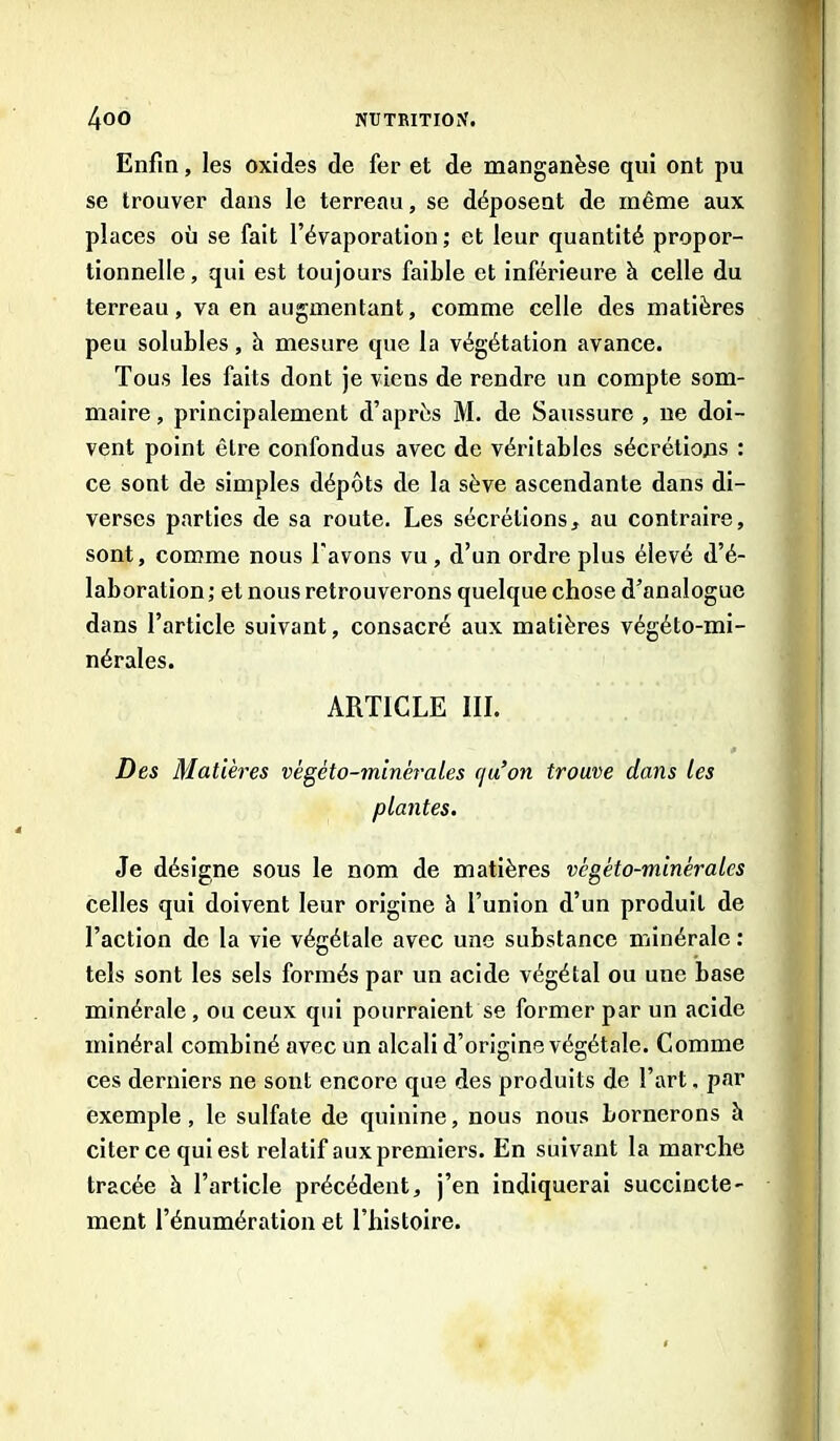 Enfin, les oxides de fer et de manganèse qui ont pu se trouver dans le terreau, se déposent de même aux places où se fait l’évaporation; et leur quantité propor- tionnelle, qui est toujours faible et inférieure à celle du terreau, va en augmentant, comme celle des matières peu solubles, h mesure que la végétation avance. Tous les faits dont je viens de rendre un compte som- maire , principalement d’après M. de Saussure , ne doi- vent point être confondus avec de véritables sécrétions : ce sont de simples dépôts de la sève ascendante dans di- verses parties de sa route. Les sécrétions, au contraire, sont, comme nous l'avons vu , d’un ordre plus élevé d’é- laboration ; et nous retrouverons quelque chose d’analogue dans l’article suivant, consacré aux matières végéto-mi- nérales. ARTICLE III. Des Matières vègèto-minèrales c/u’on trouve dans les plantes. Je désigne sous le nom de matières vcgéto-minèrales celles qui doivent leur origine à l’union d’un produit de l’action de la vie végétale avec une substance minérale : tels sont les sels formés par un acide végétal ou une base minérale, ou ceux qui pourraient se former par un acide minéral combiné avec un alcali d’origine végétale. Comme ces derniers ne sont encore que des produits de l’art. par exemple, le sulfate de quinine, nous nous bornerons à citer ce qui est relatif aux premiers. En suivant la marche tracée à l’article précédent, j’en indiquerai succincte- ment l’énumération et l’histoire.