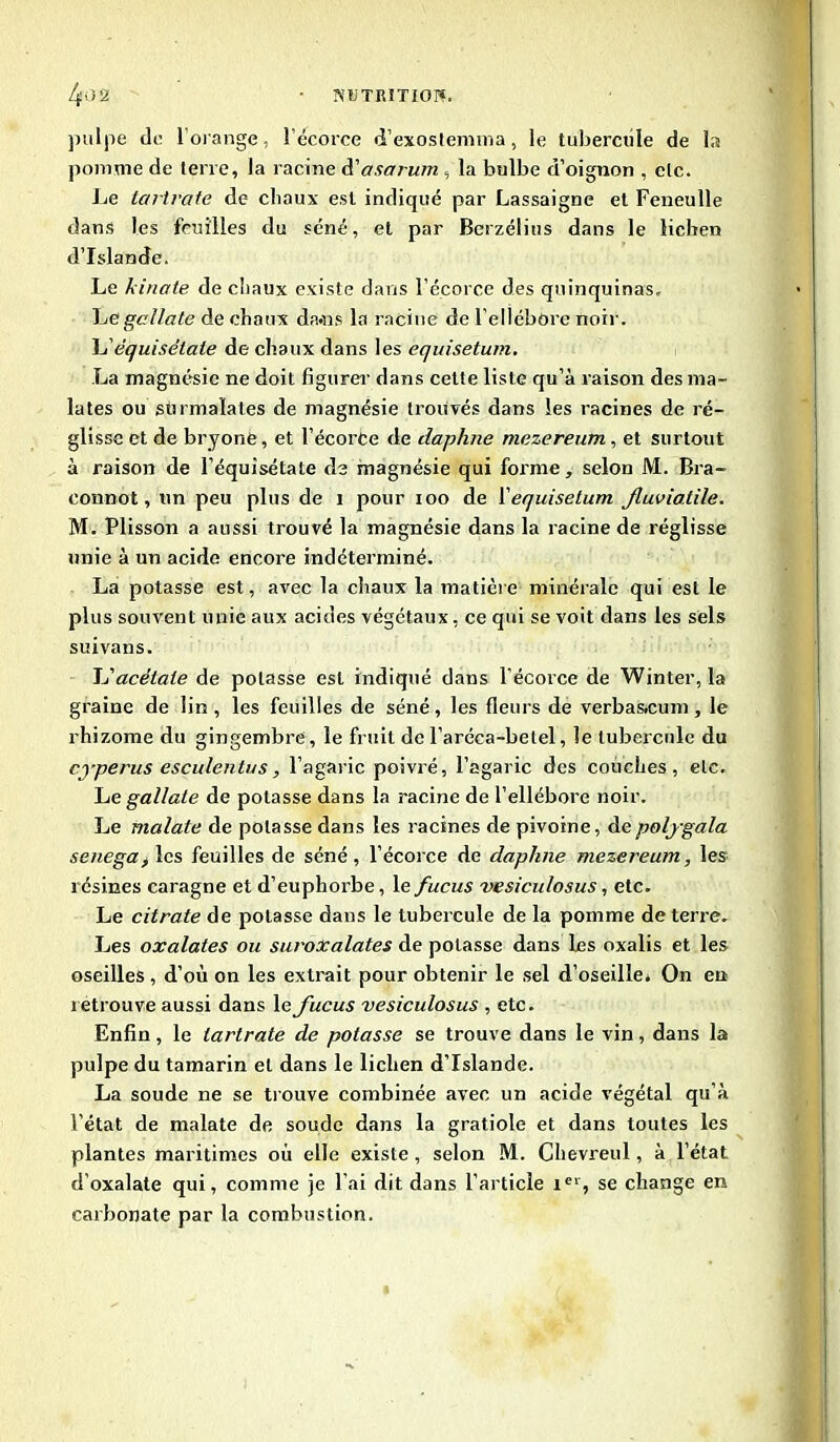 pulpe de 1 orange, l’écorce d’exostemma, le tubercule de la pomme de terre, la racine d'asarum , la bulbe d’oignon , etc. Le ta ri rate de chaux est indiqué par Lassaigne et Feneulle dans les feuilles du séné, et par Berzélius dans le lichen d’Islande. Le kinale de chaux existe dans l’écorce des quinquinas. Le gel la le de chaux dams la racine de l’ellébore noir. L'équisétate de chaux dans les equisetum. La magnésie ne doit figurer dans cette liste qu’à raison des ma- lates ou sùrmalates de magnésie trouvés dans les racines de ré- glisse et de bryonfe, et l’écorCe de daphne mezereum, et surtout à raison de l’équisétale de magnésie qui forme, selon M. Bra- connot, un peu plus de i pour ioo de l'equisetum Jluviatile. M. Plisson a aussi trouvé la magnésie dans la racine de réglisse unie à un acide encore indéterminé. La potasse est, avec la chaux la matière minérale qui est le plus souvent unie aux acides végétaux, ce qui se voit dans les sels suivans. L'acétate de potasse est indiqué dans l’écorce de Winter, la graine de lin, les feuilles de séné, les fleurs de verbaacum, le rhizome du gingembre, le fruit de l’aréca-betel, le tubercule du cyperus esculentus, l’agaric poivré, l’agaric des couches, etc. Le gallate de potasse dans la racine de l’ellébore noir. Le malate de potasse dans les racines de pivoine, depolygala senega, les feuilles de séné, l’écorce de daphne mezereum, les résines caragne et d’euphorbe, le fucus vesiculosus, etc. Le citrate de potasse daus le tubercule de la pomme de terre. Les oxalates ou suroxalates de potasse dans les oxalis et les oseilles , d’où on les extrait pour obtenir le sel d’oseille» On en retrouve aussi dans le fucus vesiculosus , etc. Enfin, le iartrate de potasse se trouve dans le vin, dans la pulpe du tamarin eL dans le lichen d’Islande. La soude ne se trouve combinée avec un acide végétal qu’à l’état de malate de soude dans la gratiole et dans toutes les plantes maritimes où elle existe , selon M. Chevreul, à l’état d'oxalate qui, comme je l'ai dit dans l’article Ier, se change en carbonate par la combustion.