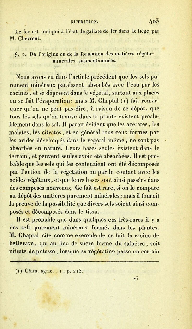 NUTRITION. 4°5 Le fer est indiqué à l'état de gallate de 1er dans le liège par M. Chevreul. §. i. De l’origine ou de la formation des matières végcto- minérales susmentionnées. Nous avons vu dans l’article précédent que les sels pu- rement minéraux paraissent absorbés avec l’eau par les racines, et se déposent dans le végétal, surtout aux places où se fait l’évaporation; mais M. Chaptal (i) fait remar- quer qu’on ne peut pas dire, à raison de ce dépôt, que tous les sels qu’on trouve dans la plante existent préala- blement dans le sol. Il paraît évident que les acétates, les malates, les citrates, et en général tous ceux formés par les acides développés dans le végétal même, ne sont pas absorbés en nature. Leurs bases seules existent dans le terrain, et peuvent seules avoir été absorbées. Il est pro- bable que les sels qui les contenaient ont été décomposés par l’action de la végétation ou par le contact avec les acides végétaux, et que leurs bases sont ainsi passées dans des composés nouveaux. Ce fait est rare,si on le compare au dépôt des matières purement minérales ; mais il fournit la preuve de la possibilité que divers sels soient ainsi com- posés et décomposés dans le tissu. Il est probable que dans quelques cas très-rares il y a des seFs purement minéraux formés dans les plantes. M. Chaptal cite comme exemple de ce fait la racine de betterave, qui au lieu de sucre forme du salpêtre, soit nitrate de potasse , lorsque sa végétation passe un certain —». — (i) Chim. agric. , 1 . p. 218. 26.