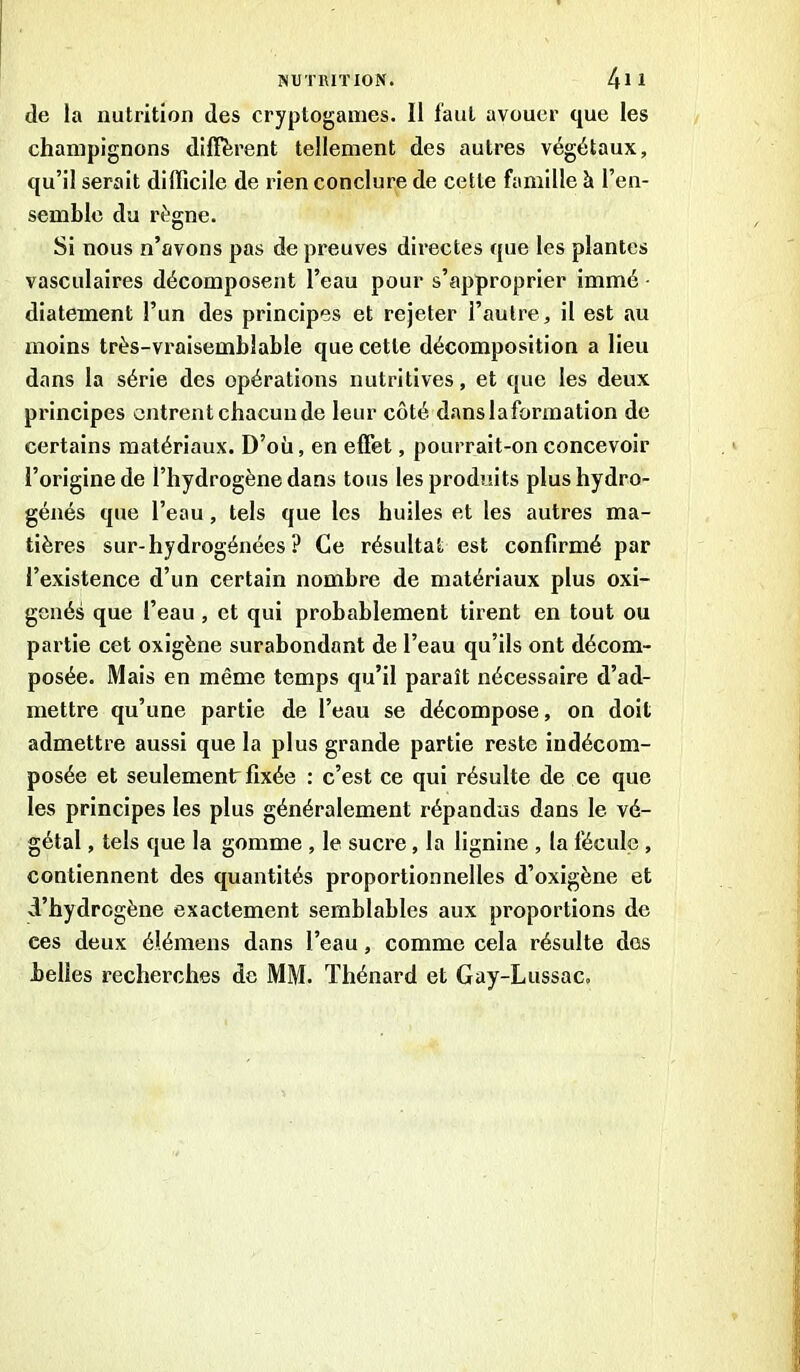 de la nutrition des cryptogames. 11 faut avouer que les champignons diffèrent tellement des autres végétaux, qu’il serait difficile de rien conclure de cette famille à l’en- semble du régne. Si nous n’avons pas de preuves directes que les plantes vasculaires décomposent l’eau pour s’approprier immé ■ diatement l’un des principes et rejeter l’autre, il est au moins très-vraisemblable que cette décomposition a lieu dans la série des opérations nutritives, et que les deux principes entrent chacun de leur côté danslaformation de certains matériaux. D’où, en effet, pourrait-on concevoir l’origine de l’hydrogène dans tous les produits plus hydro- génés que l’eau, tels que les huiles et les autres ma- tières sur-hydrogénées ? Ce résultat est confirmé par l’existence d’un certain nombre de matériaux plus oxi- genés que l’eau, et qui probablement tirent en tout ou partie cet oxigène surabondant de l’eau qu’ils ont décom- posée. Mais en même temps qu’il paraît nécessaire d’ad- mettre qu’une partie de l’eau se décompose, on doit admettre aussi que la plus grande partie reste iudécom- posée et seulement fixée : c’est ce qui résulte de ce que les principes les plus généralement répandus dans le vé- gétal , tels que la gomme , le sucre, la lignine , la l'écule , contiennent des quantités proportionnelles d’oxigène et d’hydrogène exactement semblables aux proportions de ees deux élémens dans l’eau, comme cela résulte dos belles recherches de MM. Thénard et Gay-Lussac.