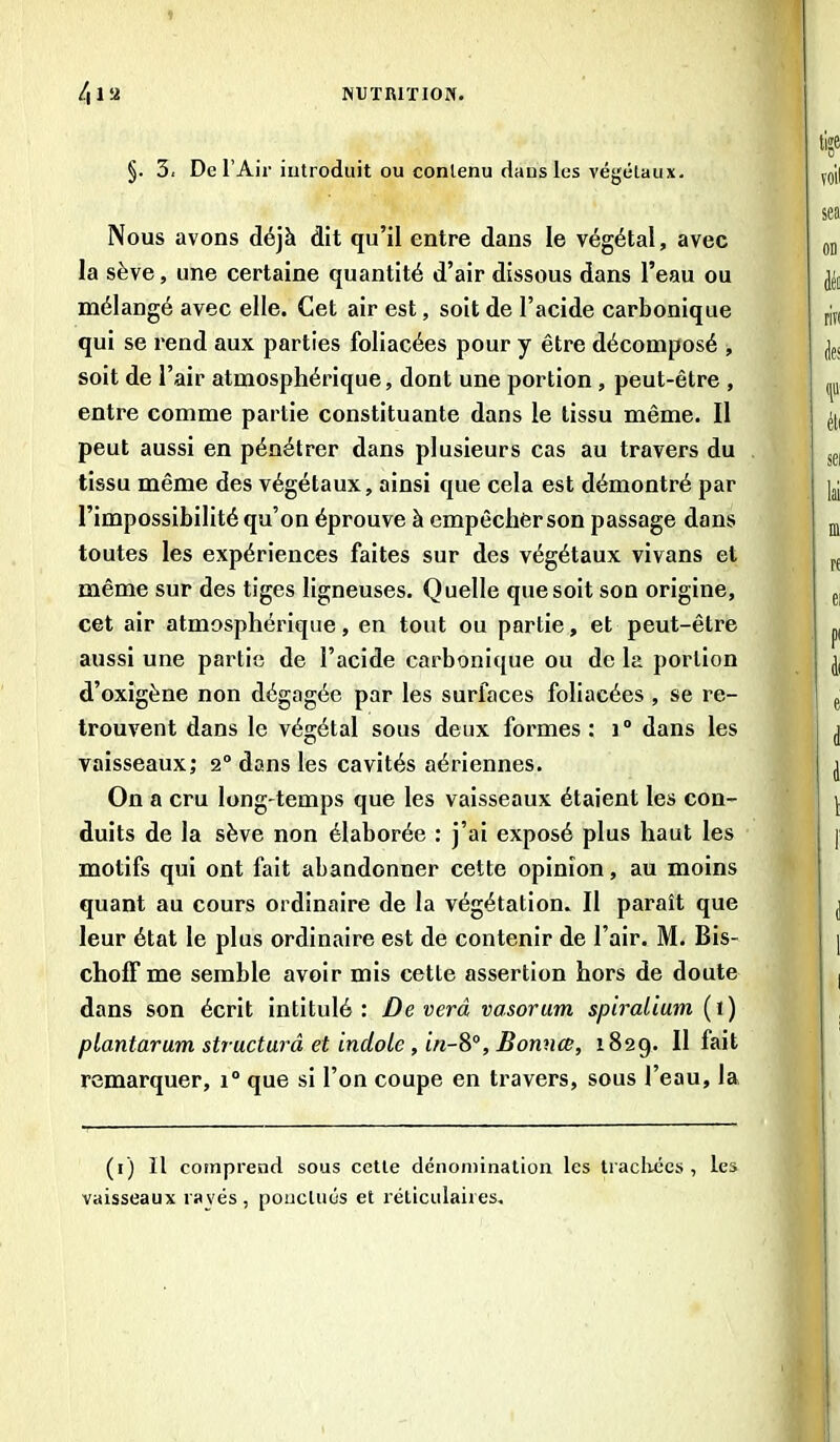 §. 3. De l’Air introduit ou contenu dans les végétaux. Nous avons déjà dit qu’il entre dans le végétal, avec la sève, une certaine quantité d’air dissous dans l’eau ou mélangé avec elle. Cet air est, soit de l’acide carbonique qui se rend aux parties foliacées pour y être décomposé , soit de l’air atmosphérique, dont une portion , peut-être , entre comme partie constituante dans le tissu même. Il peut aussi en pénétrer dans plusieurs cas au travers du tissu même des végétaux, ainsi que cela est démontré par l’impossibilité qu’on éprouve à empêcherson passage dans toutes les expériences faites sur des végétaux vivans et même sur des tiges ligneuses. Quelle que soit son origine, cet air atmosphérique, en tout ou partie, et peut-être aussi une partie de l’acide carbonique ou de la portion d’oxigène non dégagée par les surfaces foliacées , se re- trouvent dans le végétal sous deux formes: i° dans les vaisseaux; 2° dans les cavités aériennes. On a cru long-temps que les vaisseaux étaient les con- duits de la sève non élaborée : j’ai exposé plus haut les motifs qui ont fait abandonner cette opinion, au moins quant au cours ordinaire de la végétation. Il paraît que leur état le plus ordinaire est de contenir de l’air. M. Bis- choff me semble avoir mis cette assertion hors de doute dans son écrit intitulé: Deverâ vasorum spiralium (i) piantarum structuré et indole , t«-8°, Bonnæ, 1829. Il fait remarquer, i° que si l’on coupe en travers, sous l’eau, la (1) Il comprend sous cette dénomination les trachées, les vaisseaux rayés, ponctués et réticulaires.