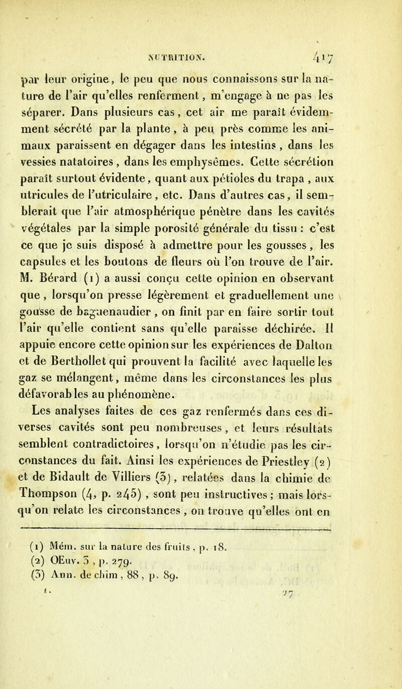 par leur origine, le peu que nous connaissons sur la na- ture de l’air qu’elles renferment, m’engage à ne pas les séparer. Dans plusieurs cas, cet air me paraît évidem- ment sécrété par la plante, à peu près comme les ani- maux paraissent en dégager dans les intestins, dans les vessies natatoires , dans les emphysèmes. Cette sécrétion paraît surtout évidente, quant aux pétioles du trapa , aux utricules de l’utriculaire , etc. Dans d’autres cas, il sem- blerait que l’air atmosphérique pénètre dans les cavités végétales par la simple porosité générale du tissu : c’est ce que je suis disposé h admettre pour les gousses, les capsules et les boutons de fleurs où l’on trouve de l’air. M. Bérard (1) a aussi conçu cette opinion en observant que , lorsqu’on presse légèrement et graduellement une gousse de bagaenaudier , on finit par en faire sortir tout l’air qu’elle contient sans qu’elle paraisse déchirée. Il appuie encore cette opinion sur les expériences de Dalton et de Berthollet qui prouvent la facilité avec laquelle les gaz se mélangent, même dans les circonstances les plus défavorables au phénomène. Les analyses faites de ces gaz renfermés dans ces di- verses cavités sont peu nombreuses, et leurs résultats semblent contradictoires, lorsqu’on n’étudie pas les cir- constances du fait. Ainsi les expériences de Priestley (2) et de Bidault de Villiers (3), relatées dans la chimie de Thompson (4, p. 245) , sont peu instructives; mais lors- qu’on relate les circonstances , 011 trouve qu’elles ont en (1) Mém. sur la nature des fruits , p. 18. (2) OEuv. 5 , p. 279. (3) Ann. de chim , 88 , p. 89.