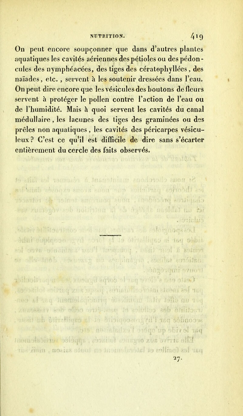 On peut encore soupçonner que dans d’autres plantes aquatiques les cavités aériennes des pétioles ou des pédon- cules des nymphéacées, des tiges des cératophyllées , des naïades, etc., servent à les soutenir dressées dans l’eau. On peut dire encore que les vésicules des boutons de fleurs servent h protéger le pollen contre l’action de l’eau ou de l’humidité. Mais à quoi servent les cavités du canal médullaire, les lacunes des tiges des graminées ou des prêles non aquatiques, les cavités des péricarpes vésicu- leux? C’est ce qu’il est difficile de dire sans s’écarter entièrement du cercle des faits observés.