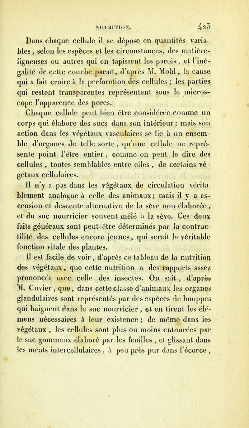 Dans chaque cellule il se dépose en quantités varia- bles , selon les espèces et les circonstances, des matières ligneuses ou autres qui en tapissent les parois , et l’iné- galité de cette couche paraît, d’après M. Molli, la cause qui a fait croire à la perforation des cellules ; les parties qui restent transparentes représentent sous le micros- cope l’apparence des pores. Chaque cellule peut bien être considérée comme un corps qui élabore des sucs dans son intérieur; mais son action dans les végétaux vasculaires se lie à un ensem- ble d’organes de telle sorte , qu’une cellule ne repré- sente point l’être entier, comme on peut le dire des cellules , toutes semblables entre elles , de certains vé- gétaux cellulaires. Il n’y a pas dans les végétaux de circulation vérita- blement analogue b celle des animaux; mais il y a as- cension et descente alternative de la sève non élaborée, et du suc nourricier souvent mêlé à la sève. Ces deux faits généraux sont peut-être déterminés par la contrac- tilité des cellules encore jeunes, qui serait la véritable fonction vitale des plantes. 11 est facile de voir , d’après ce tableau de la nutrition des végétaux, que cette nutrition a des rapports assez prononcés avec celle des insectes. O11 sait , d’après M. Cuvier, que, dans cette classe d’animaux les organes glandulaires sont représentés par des espèces de houppes qui baignent dans le suc nourricier, et en tirent les élé- mens nécessaires à leur existence ; de même dans les végétaux , les cellules sont plus ou moins entourées par le suc gommeux élaboré par les feuilles , et glissant dans les méats intercellulaires, à peu près pur dans l’écorce ,