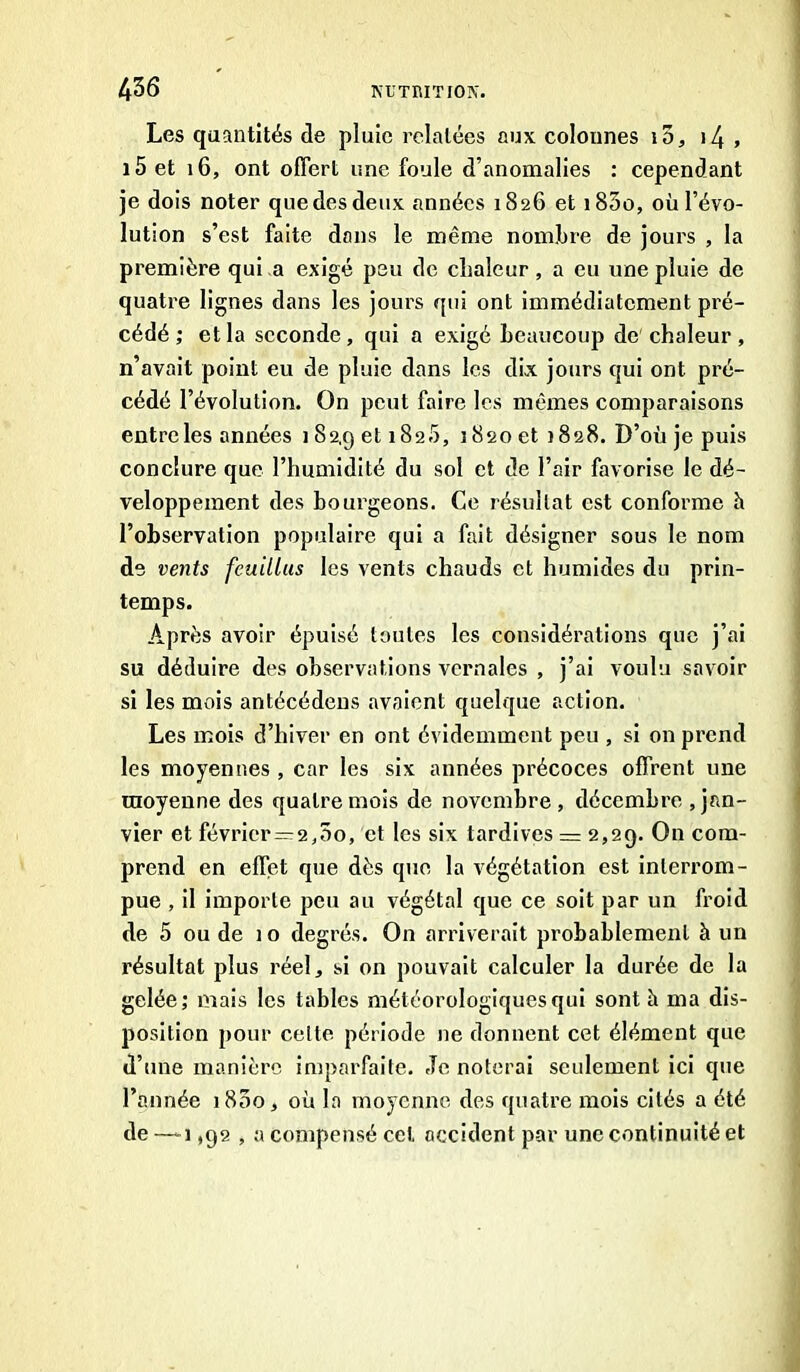 Les quantités de pluie relatées aux colonnes i5, >4 , i5 et 16, ont offert une foule d’anomalies : cependant je dois noter que des deux années 1826 et i85o, où l’évo- lution s’est faite dons le même nombre de jours , la première qui a exigé peu de chaleur, a eu une pluie de quatre lignes dans les jours qui ont immédiatement pré- cédé ; et la seconde, qui a exigé beaucoup de chaleur, n’avait point eu de pluie dans les dix jours qui ont pré- cédé l’évolution. On peut faire les mêmes comparaisons entre les années 182,9 et 182.5, 3820 et 1828. D’où je puis conclure que l’humidité du sol et de l’air favorise le dé- veloppement des bourgeons. Ce résultat est conforme h l’observation populaire qui a fait désigner sous le nom de vents feuillus les vents chauds et humides du prin- temps. Après avoir épuisé toutes les considérations que j’ai su déduire des observations vernales , j’ai voulu savoir si les mois antécédens avaient quelque action. Les mois d’hiver en ont évidemment peu , si on prend les moyennes , car les six années précoces offrent une moyenne des quatre mois de novembre , décembre Jan- vier et février=2,5o, et les six tardives = 2,29. On com- prend en effet que dès que la végétation est interrom- pue , il importe peu au végétal que ce soit par un froid de 5 ou de 10 degrés. On arriverait probablement à un résultat plus réel, si on pouvait calculer la durée de la gelée; mais les tables météorologiques qui sont à ma dis- position pour celte période ne donnent cet élément que d’une manière imparfaite. Je noterai seulement ici que l’année 1800, où la moyenne des quatre mois cités a été de—-1,92 , a compensé cet. occident par une continuité et