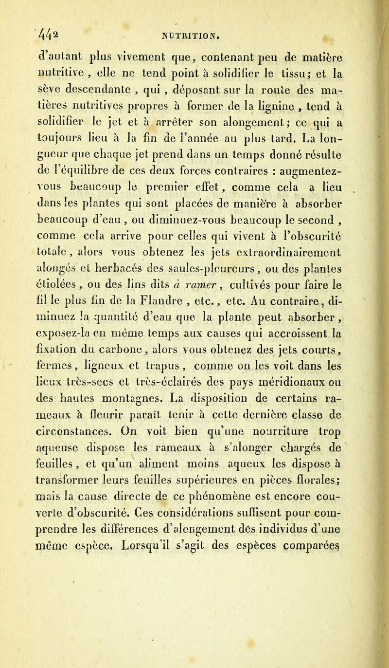 d’autant plus vivement que, contenant peu de matière nutritive , elle ne tend point à solidifier le tissu; et la sève descendante , qui , déposant sur la route des ma- tières nutritives propres h former de la lignine , tend à solidifier le jet et à arrêter son alongement; ce qui a toujours lieu à la fin de l’année au plus tard. La lon- gueur que chaque jet prend dans un temps donné résulte de l’équilibre de ces deux forces contraires : augmentez- vous beaucoup le premier effet, comme cela a lieu dans les plantes qui sont placées de manière à absorber beaucoup d’eau, ou diminuez-vous beaucoup le second , comme cela arrive pour celles qui vivent à l’obscurité totale, alors vous obtenez les jets extraordinairement alongés et herbacés des saules-pleureurs, ou des plantes étiolées , ou des lins dits à ramer, cultivés pour faire le fi! le plus fin de la Flandre , etc., etc. Au contraire, di- minuez la quantité d’eau que la plante peut absorber , exposez-la en même temps aux causes qui accroissent la fixation du carbone, alors vous obtenez des jets courts, fermes, ligneux et trapus , comme on les voit dans les lieux très-secs et très-éclairés des pays méridionaux ou des hautes montagnes. La disposition de certains ra- meaux à fleurir paraît tenir à cette dernière classe de circonstances. On voit bien qu’une nourriture trop aqueuse dispose les rameaux à s’alonger chargés de feuilles, et qu’un aliment moins aqueux les dispose à transformer leurs feuilles supérieures en pièces florales; mais la cause directe de ce phénomène est encore cou- verte d’obscurité. Ces considérations suffisent pour com- prendre les différences d’alongernent des individus d’une même espèce, Lorsqu’il s’agit des espèces comparée^