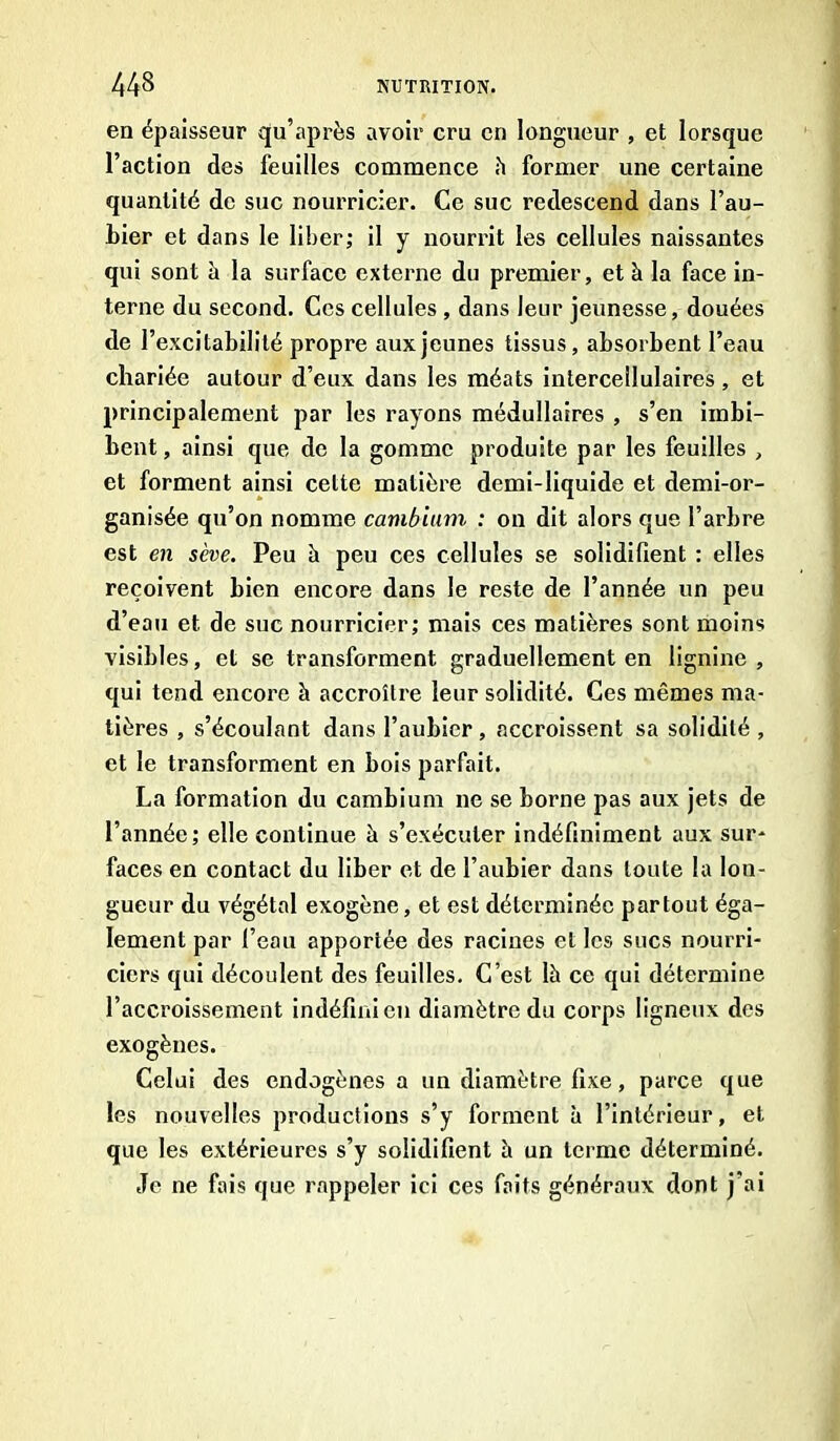 en épaisseur qu’après avoir cru cri longueur , et lorsque l’action des feuilles commence h former une certaine quantité de suc nourricier. Ce suc redescend dans l’au- bier et dans le liber; il y nourrit les cellules naissantes qui sont à la surface externe du premier, et à la face in- terne du second. Ces cellules , dans leur jeunesse, douées de l’excitabilité propre aux jeunes tissus, absorbent l’eau chariée autour d’eux dans les méats intercellulaires, et principalement par les rayons médullaires , s’en imbi- bent , ainsi que de la gomme produite par les feuilles , et forment ainsi cette matière demi-liquide et demi-or- ganisée qu’on nomme cambium : on dit alors que l’arbre est en sève. Peu à peu ces cellules se solidifient : elles reçoivent bien encore dans le reste de l’année un peu d’eau et de suc nourricier; mais ces matières sont moins visibles, et se transforment graduellement en lignine , qui tend encore à accroître leur solidité. Ces mêmes ma- tières , s’écoulant dans l’aubier , accroissent sa solidité , et le transforment en bois parfait. La formation du cambium ne se borne pas aux jets de l’année; elle continue à s’exécuter indéfiniment aux sur- faces en contact du liber et de l’aubier dans toute la lon- gueur du végétal exogène, et est déterminée partout éga- lement par l’eau apportée des racines et les sucs nourri- ciers qui découlent des feuilles. C’est là ce qui détermine l’accroissement indéfini en diamètre du corps ligneux des exogènes. Celui des endogènes a un diamètre fixe, parce que les nouvelles productions s’y forment à l’intérieur, et que les extérieures s’y solidifient à un terme déterminé. Je ne fais que rappeler ici ces faits généraux dont j’ai