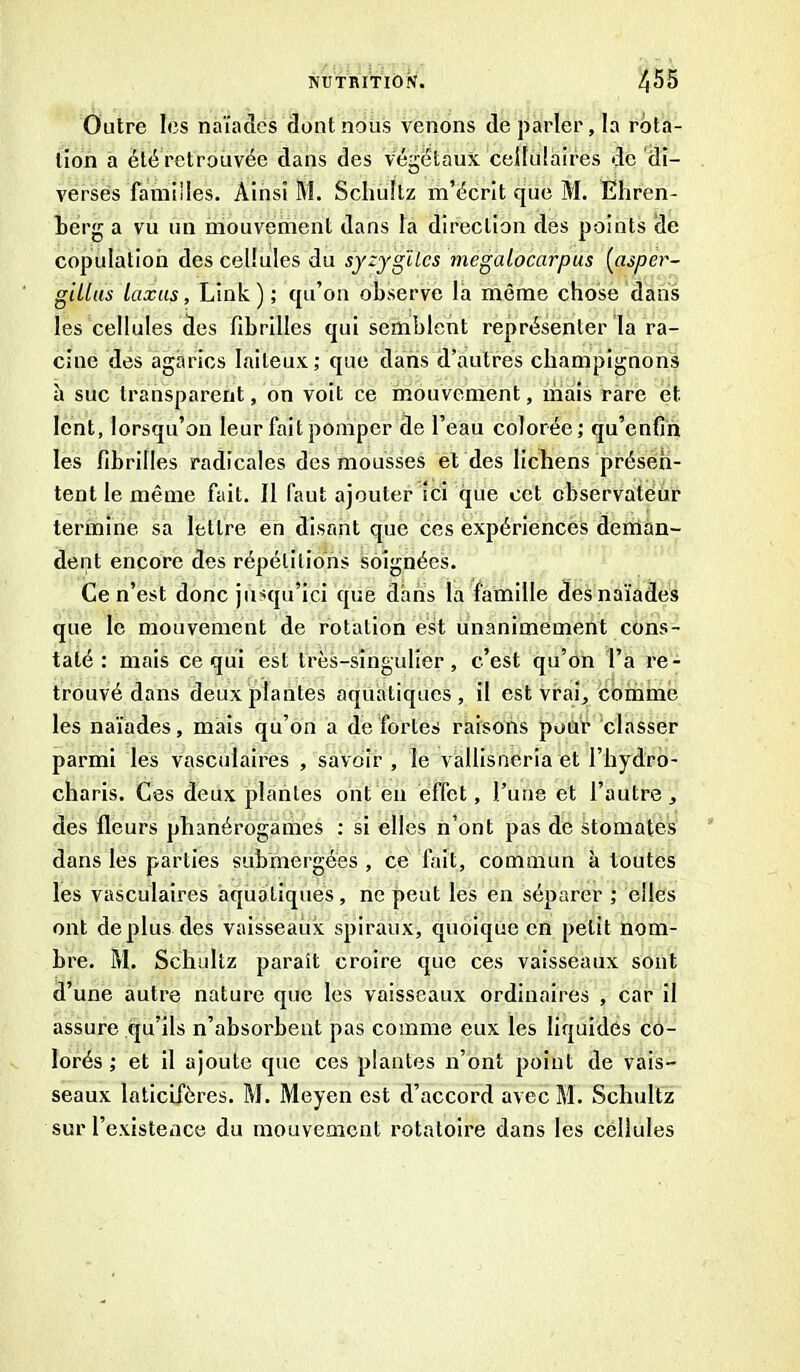 Outre les naïades dont nous venons de parler, la rota- tion a été retrouvée dans des végétaux cellulaires de di- verses familles. Ainsi M. Schultz m’écrit que M. Ehren- berg a vu un mouvement dans la direction des points de copulation des cellules du syzygilcs megalocarpus (asper- gillas luxas, Link ) ; qu’on observe la même chose dans les cellules des fibrilles qui semblent représenter la ra- cine des agarics laiteux; que dans d’autres champignons à suc transparent, on voit ce mouvement, mais rare et. lent, lorsqu’on leur fait pomper de l’eau colorée; qu’enfîn les fibrilles radicales des mousses et des lichens présen- tent le même fait. Il faut ajouter ici que cet observateur termine sa lettre en disant que ces expériences deman- dent encore des répétitions soignées. Ce n’est donc jusqu’ici que dans la famille des naïades que le mouvement de rotation est unanimement cons- taté : mais ce qui est très-singulier, c’est qu’on l’a re- trouvé dans deux plantes aquatiques, il est vrai, comme les naïades, mais qu’on a de fortes raisons pour classer parmi les vasculaires , savoir , le vallisneria et l’hydro- charis. Ces deux plantes ont en effet, l’une et l’autre, des fleurs phanérogames ; si elles n’ont pas de stomates dans les parties submergées , ce fait, commun à toutes les vasculaires aquatiques, ne peut les en séparer ; elles ont déplus des vaisseaux spiraux, quoique en petit nom- bre. M. Schultz paraît croire que ces vaisseaux sont d’une autre nature que les vaisseaux ordinaires , car il assure qu’ils n’absorbent pas comme eux les liquidés co- lorés ; et il ajoute que ces plantes n’ont point de vais- seaux laticifères. M. Meyen est d’accord avec M. Schultz sur l’existence du mouvement rotatoire dans les cellules