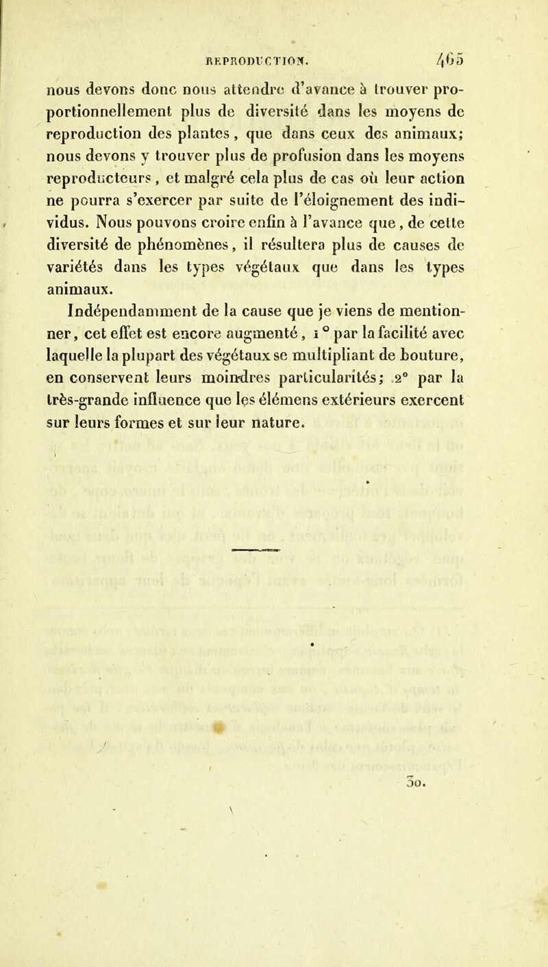 nous devons donc nous attendre d’avance à trouver pro- portionnellement plus de diversité dans les moyens de reproduction des plantes, que dans ceux des animaux; nous devons y trouver plus de profusion dans les moyens reproducteurs , et malgré cela plus de cas où leur action ne pourra s’exercer par suite de l’éloignement des indi- vidus. Nous pouvons croire enfin à l’avance que, de cette diversité de phénomènes, il résultera plus de causes de variétés dans les types végétaux que dans les types animaux. Indépendamment de la cause que je viens de mention- ner , cet effet est encore augmenté, i ° par la facilité avec laquelle la plupart des végétaux se multipliant de houture, en conservent leurs moindres particularités; 2“ par la très-grande influence que les élémens extérieurs exercent sur leurs formes et sur leur nature.